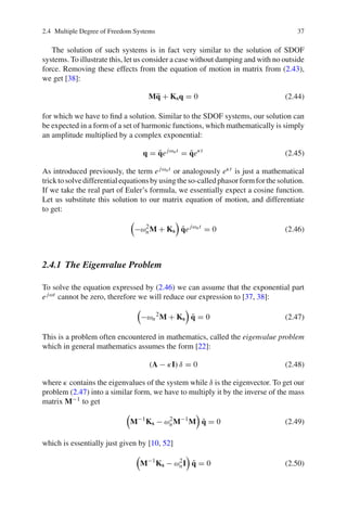 2.4 Multiple Degree of Freedom Systems 37
The solution of such systems is in fact very similar to the solution of SDOF
systems. To illustrate this, let us consider a case without damping and with no outside
force. Removing these effects from the equation of motion in matrix from (2.43),
we get [38]:
M¨q + Ksq = 0 (2.44)
for which we have to ﬁnd a solution. Similar to the SDOF systems, our solution can
be expected in a form of a set of harmonic functions, which mathematically is simply
an amplitude multiplied by a complex exponential:
q = ˜qejωnt
= ˜qeκt
(2.45)
As introduced previously, the term ejωnt or analogously eκt is just a mathematical
tricktosolvedifferentialequationsbyusingtheso-calledphasorformforthesolution.
If we take the real part of Euler’s formula, we essentially expect a cosine function.
Let us substitute this solution to our matrix equation of motion, and differentiate
to get:
−ω2
nM + Ks ˜qejωnt
= 0 (2.46)
2.4.1 The Eigenvalue Problem
To solve the equation expressed by (2.46) we can assume that the exponential part
ejωt cannot be zero, therefore we will reduce our expression to [37, 38]:
−ωn
2
M + Ks ˜q = 0 (2.47)
This is a problem often encountered in mathematics, called the eigenvalue problem
which in general mathematics assumes the form [22]:
(A − κI) δ = 0 (2.48)
where κ contains the eigenvalues of the system while δ is the eigenvector. To get our
problem (2.47) into a similar form, we have to multiply it by the inverse of the mass
matrix M−1 to get
M−1
Ks − ω2
nM−1
M ˜q = 0 (2.49)
which is essentially just given by [10, 52]
M−1
Ks − ω2
nI ˜q = 0 (2.50)
 