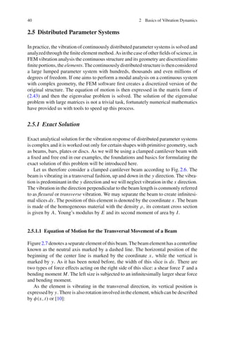 40 2 Basics of Vibration Dynamics
2.5 Distributed Parameter Systems
In practice, the vibration of continuously distributed parameter systems is solved and
analyzedthroughtheﬁniteelementmethod.Asinthecaseofotherﬁeldsofscience,in
FEM vibration analysis the continuous structure and its geometry are discretized into
ﬁnite portions, the elements. The continuously distributed structure is then considered
a large lumped parameter system with hundreds, thousands and even millions of
degrees of freedom. If one aims to perform a modal analysis on a continuous system
with complex geometry, the FEM software ﬁrst creates a discretized version of the
original structure. The equation of motion is then expressed in the matrix form of
(2.43) and then the eigenvalue problem is solved. The solution of the eigenvalue
problem with large matrices is not a trivial task, fortunately numerical mathematics
have provided us with tools to speed up this process.
2.5.1 Exact Solution
Exact analytical solution for the vibration response of distributed parameter systems
is complex and it is worked out only for certain shapes with primitive geometry, such
as beams, bars, plates or discs. As we will be using a clamped cantilever beam with
a ﬁxed and free end in our examples, the foundations and basics for formulating the
exact solution of this problem will be introduced here.
Let us therefore consider a clamped cantilever beam according to Fig.2.6. The
beam is vibrating in a transversal fashion, up and down in the y direction. The vibra-
tion is predominant in the y direction and we will neglect vibration in the x direction.
The vibration in the direction perpendicular to the beam length is commonly referred
to as ﬂexural or transverse vibration. We may separate the beam to create inﬁnitesi-
mal slices dx. The position of this element is denoted by the coordinate x. The beam
is made of the homogeneous material with the density ρ, its constant cross section
is given by A, Young’s modulus by E and its second moment of area by I.
2.5.1.1 Equation of Motion for the Transversal Movement of a Beam
Figure2.7 denotes a separate element of this beam. The beam element has a centerline
known as the neutral axis marked by a dashed line. The horizontal position of the
beginning of the center line is marked by the coordinate x, while the vertical is
marked by y. As it has been noted before, the width of this slice is dx. There are
two types of force effects acting on the right side of this slice: a shear force T and a
bending moment M. The left size is subjected to an inﬁnitesimally larger shear force
and bending moment.
As the element is vibrating in the transversal direction, its vertical position is
expressed by y. There is also rotation involved in the element, which can be described
by φ(x, t) or [10]:
 