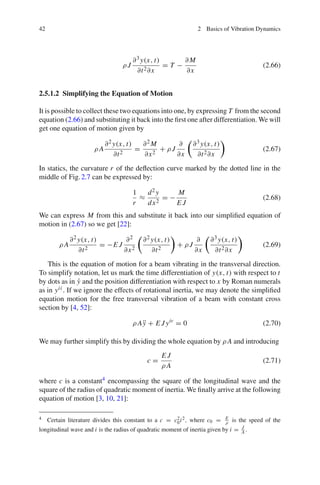 42 2 Basics of Vibration Dynamics
ρ J
∂3y(x, t)
∂t2∂x
= T −
∂M
∂x
(2.66)
2.5.1.2 Simplifying the Equation of Motion
It is possible to collect these two equations into one, by expressing T from the second
equation (2.66) and substituting it back into the ﬁrst one after differentiation. We will
get one equation of motion given by
ρ A
∂2 y(x, t)
∂t2
=
∂2 M
∂x2
+ ρ J
∂
∂x
∂3 y(x, t)
∂t2∂x
(2.67)
In statics, the curvature r of the deﬂection curve marked by the dotted line in the
middle of Fig.2.7 can be expressed by:
1
r
≈
d2 y
dx2
= −
M
E J
(2.68)
We can express M from this and substitute it back into our simpliﬁed equation of
motion in (2.67) so we get [22]:
ρ A
∂2 y(x, t)
∂t2
= −E J
∂2
∂x2
∂2 y(x, t)
∂t2
+ ρ J
∂
∂x
∂3 y(x, t)
∂t2∂x
(2.69)
This is the equation of motion for a beam vibrating in the transversal direction.
To simplify notation, let us mark the time differentiation of y(x, t) with respect to t
by dots as in ˙y and the position differentiation with respect to x by Roman numerals
as in yii . If we ignore the effects of rotational inertia, we may denote the simpliﬁed
equation motion for the free transversal vibration of a beam with constant cross
section by [4, 52]:
ρ A ¨y + E Jyiv
= 0 (2.70)
We may further simplify this by dividing the whole equation by ρ A and introducing
c =
E J
ρ A
(2.71)
where c is a constant4 encompassing the square of the longitudinal wave and the
square of the radius of quadratic moment of inertia. We ﬁnally arrive at the following
equation of motion [3, 10, 21]:
4 Certain literature divides this constant to a c = c2
0i2, where c0 = E
ρ is the speed of the
longitudinal wave and i is the radius of quadratic moment of inertia given by i = J
A .
 