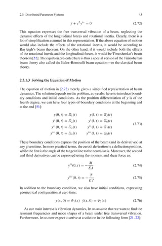 2.5 Distributed Parameter Systems 43
¨y + c2
yiv
= 0 (2.72)
This equation expresses the free transversal vibration of a beam, neglecting the
dynamic effects of the longitudinal forces and rotational inertia. Clearly, there is a
lot of simpliﬁcation assumed in this representation. If the above equation of motion
would also include the effects of the rotational inertia, it would be according to
Rayleigh’s beam theorem. On the other hand, if it would include both the effects
of the rotational inertia and the longitudinal forces, it would be Timoshenko’s beam
theorem [52]. The equation presented here is thus a special version of the Timoshenko
beam theory also called the Euler–Bernoulli beam equation—or the classical beam
theory.
2.5.1.3 Solving the Equation of Motion
The equation of motion in (2.72) merely gives a simpliﬁed representation of beam
dynamics. The solution depends on the problem, as we also have to introduce bound-
ary conditions and initial conditions. As the position differentiation of y is of the
fourth degree, we can have four types of boundary conditions at the beginning and
at the end [51]:
y(0, t) = Ξ1(t) y(l, t) = Ξ5(t)
yi
(0, t) = Ξ2(t) yi
(l, t) = Ξ6(t)
yii
(0, t) = Ξ3(t) yii
(l, t) = Ξ7(t)
yiii
(0, t) = Ξ4(t) yiii
(l, t) = Ξ8(t)
(2.73)
These boundary conditions express the position of the beam (and its derivatives) at
any given time. In more practical terms, the zeroth derivation is a deﬂection position,
while the ﬁrst is the angle of the tangent line to the neutral axis. Moreover, the second
and third derivatives can be expressed using the moment and shear force as:
yii
(0, t) = −
M
E J
(2.74)
yiii
(0, t) = −
T
E J
(2.75)
In addition to the boundary condition, we also have initial conditions, expressing
geometrical conﬁguration at zero time:
y(x, 0) = Ψ1(x) ˙y(x, 0) = Ψ2(x) (2.76)
As our main interest is vibration dynamics, let us assume that we want to ﬁnd the
resonant frequencies and mode shapes of a beam under free transversal vibration.
Furthermore, let us now expect to arrive at a solution in the following form [21, 22]:
 