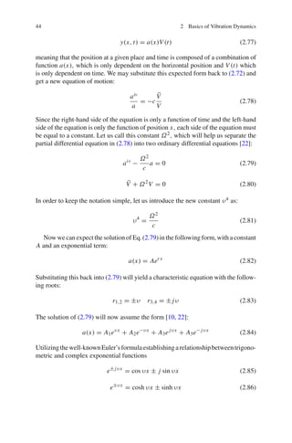 44 2 Basics of Vibration Dynamics
y(x, t) = a(x)V (t) (2.77)
meaning that the position at a given place and time is composed of a combination of
function a(x), which is only dependent on the horizontal position and V (t) which
is only dependent on time. We may substitute this expected form back to (2.72) and
get a new equation of motion:
aiv
a
= −c
¨V
V
(2.78)
Since the right-hand side of the equation is only a function of time and the left-hand
side of the equation is only the function of position x, each side of the equation must
be equal to a constant. Let us call this constant Ω2, which will help us separate the
partial differential equation in (2.78) into two ordinary differential equations [22]:
aiv
−
Ω2
c
a = 0 (2.79)
¨V + Ω2
V = 0 (2.80)
In order to keep the notation simple, let us introduce the new constant υ4 as:
υ4
=
Ω2
c
(2.81)
Now we can expect the solution of Eq.(2.79) in the following form, with a constant
A and an exponential term:
a(x) = Aerx
(2.82)
Substituting this back into (2.79) will yield a characteristic equation with the follow-
ing roots:
r1,2 = ±υ r3,4 = ± jυ (2.83)
The solution of (2.79) will now assume the form [10, 22]:
a(x) = A1eυx
+ A2e−υx
+ A3ejυx
+ A3e− jυx
(2.84)
Utilizingthewell-knownEuler’sformulaestablishingarelationshipbetweentrigono-
metric and complex exponential functions
e± jυx
= cos υx ± j sin υx (2.85)
e±υx
= cosh υx ± sinh υx (2.86)
 
