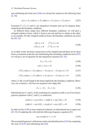 2.5 Distributed Parameter Systems 45
and substituting this back into (2.84) we will get the solution in the following form
[4, 10]:
a(x) = C1 cosh υx + C2 sinh υx + C3 cos υx + C4 sin υx (2.87)
Constants C1, C2, C3 and C4 are integration constants and can be uniquely deter-
mined from the boundary conditions.
As different beam setups have different boundary conditions, we will pick a
clamped cantilever beam, which is ﬁxed at one end and free to vibrate at the other,
as an example. For this clamped cantilever beam, the boundary conditions are given
by [10, 21]:
y(0, t) = 0 yii
(l, t) = 0
yi
(0, t) = 0 yiii
(l, t) = 0
(2.88)
or, in other words, the beam cannot move at the clamped end and there are no shear
forces or moments at the free end. Substituting these boundary conditions into (2.87),
we will get a set of equations for the integration constants [51, 52]:
C1 + C3 = 0 (2.89)
υ(C2 + C4) = 0 (2.90)
υ2
(C1 cosh υx + C2 sinh υx − C3 cos υx − C3 sin υx) = 0 (2.91)
υ2
(C1 cosh υx + C2 sinh υx + C3 cos υx − C3 sin υx) = 0 (2.92)
where l is the overall length of the beam implied by the boundary conditions. More-
over, for a nonzero υ the ﬁrst two equations also imply that
C3 = −C1 C4 = C2 (2.94)
Substituting for C3 and C4 in the remaining two equations yields a set of two homo-
geneous equations with C1 and C2 as unknowns:
(cosh υl + cos υl)C1 + (sinh υl + sin υl)C2 = 0 (2.95)
(sinh υl − sin υl)C1 + (cosh υl + cos υl)C2 = 0 (2.96)
In order for Eq.(2.95) to have nontrivial solutions, its determinant has to equal zero
[21, 51]. Computing this will yield the following frequency equation [21]:
cos υl cosh υl + 1 = 0 (2.97)
The resonant frequencies of the beam can be calculated based on (2.81) by computing
the roots of (2.97) and substituting into [22]:
 
