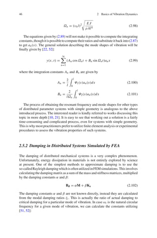 46 2 Basics of Vibration Dynamics
Ωn = (υnl)2 E J
ρ Al4
(2.98)
The equations given by (2.89) will not make it possible to compute the integrating
constants,thoughitispossibletocomputetheirratiosandsubstituteitbackinto(2.87)
to get an(x). The general solution describing the mode shapes of vibration will be
ﬁnally given by [22, 52]:
y(x, t) =
∞
n=1
(An cos Ωnt + Bn sin Ωnt)anx (2.99)
where the integration constants An and Bn are given by
An =
2
l
l
0
Ψ1(x)an(x)dx (2.100)
Bn =
2
lΩn
l
0
Ψ2(x)an(x)dx (2.101)
The process of obtaining the resonant frequency and mode shapes for other types
of distributed parameter systems with simple geometry is analogous to the above
introduced process. The interested reader is kindly referred to works discussing this
topic in more depth [10, 21]. It is easy to see that working out a solution is a fairly
time-consuming and complicated process, even for systems with simple geometry.
This is why most practitioners prefer to utilize ﬁnite element analysis or experimental
procedures to assess the vibration properties of such systems.
2.5.2 Damping in Distributed Systems Simulated by FEA
The damping of distributed mechanical systems is a very complex phenomenon.
Unfortunately, energy dissipation in materials is not entirely explored by science
at present. One of the simplest methods to approximate damping is to use the
so-calledRayleighdampingwhichisoftenutilizedinFEMsimulations.Thisinvolves
calculating the damping matrix as a sum of the mass and stiffness matrices, multiplied
by the damping constants α and β:
Bd = αM + βKs (2.102)
The damping constants α and β are not known directly, instead they are calculated
from the modal damping ratios ζi . This is actually the ratio of actual damping to
critical damping for a particular mode of vibration. In case ωi is the natural circular
frequency for a given mode of vibration, we can calculate the constants utilizing
[51, 52]:
 