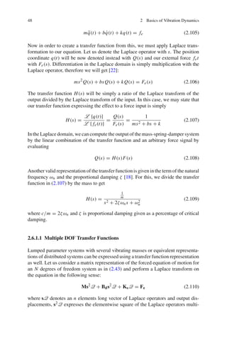48 2 Basics of Vibration Dynamics
m ¨q(t) + b ˙q(t) + kq(t) = fe (2.105)
Now in order to create a transfer function from this, we must apply Laplace trans-
formation to our equation. Let us denote the Laplace operator with s. The position
coordinate q(t) will be now denoted instead with Q(s) and our external force fet
with Fe(s). Differentiation in the Laplace domain is simply multiplication with the
Laplace operator, therefore we will get [22]:
ms2
Q(s) + bsQ(s) + kQ(s) = Fe(s) (2.106)
The transfer function H(s) will be simply a ratio of the Laplace transform of the
output divided by the Laplace transform of the input. In this case, we may state that
our transfer function expressing the effect to a force input is simply
H(s) =
L {q(t)}
L { fe(t)}
=
Q(s)
Fe(s)
=
1
ms2 + bs + k
(2.107)
In the Laplace domain, we can compute the output of the mass-spring-damper system
by the linear combination of the transfer function and an arbitrary force signal by
evaluating
Q(s) = H(s)F(s) (2.108)
Another valid representation of the transfer function is given in the term of the natural
frequency ωn and the proportional damping ζ [18]. For this, we divide the transfer
function in (2.107) by the mass to get
H(s) =
1
m
s2 + 2ζωns + ω2
n
(2.109)
where c/m = 2ζωn and ζ is proportional damping given as a percentage of critical
damping.
2.6.1.1 Multiple DOF Transfer Functions
Lumped parameter systems with several vibrating masses or equivalent representa-
tions of distributed systems can be expressed using a transfer function representation
as well. Let us consider a matrix representation of the forced equation of motion for
an N degrees of freedom system as in (2.43) and perform a Laplace transform on
the equation in the following sense:
Ms2
Q + Bds2
Q + KsQ = Fe (2.110)
where sQ denotes an n elements long vector of Laplace operators and output dis-
placements, s2Q expresses the elementwise square of the Laplace operators multi-
 