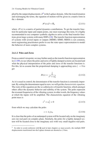 2.6 Creating Models for Vibration Control 49
plied by the output displacements Q5 in the Laplace domain. After the transformation
and rearranging the terms, the equation of motion will be given in a matrix form in
the s-domain:
H (s)Q = Fe (2.111)
where H (s) is a matrix of partial dynamics contributions. To get the transfer func-
tion for particular input and output points, one must rearrange this term. It is highly
recommended to use computer symbolic algebra to arrive at the ﬁnal transfer func-
tions given large systems with many DOFs [18]. The transfer function representation
of systems with several inputs or outputs (MIMO, SIMO, MISO) is not common,
most engineering practitioners prefer to use the state-space representation to model
the behavior of more complex systems.
2.6.1.2 Poles and Zeros
From a control viewpoint, we may further analyze the transfer function representation
in (2.109), to see where the poles and zeros of lightly damped systems are located and
what the physical interpretation of the poles and zeros of the transfer functions is.
For this, let us assume that the proportional damping is approaching zero ζ → 0 to
get
H(s) =
1
m
s2 + ω2
n
(2.112)
As it is usual in control, the denominator of the transfer function is extremely impor-
tant. By setting the denominator equal to zero, we will get the characteristic equation.
The roots of this equation are the so-called poles of transfer function, which amongst
others affect the dynamic behavior and stability of the system. The poles represent
the resonant frequencies of the vibrating system, in other words, the frequency values
at which the inputs will be ampliﬁed. The characteristic equation of the vibrating
point mass is
s2
+ ω2
n = 0 (2.113)
from which we may calculate the poles
s = ± jωn (2.114)
It is clear that the poles of an undamped system will be located only on the imaginary
axis (no real part) on complex plane. Similarly, the poles for a lightly damped sys-
tem will be located close to the imaginary axis with very small negative real parts.
5 In order to avoid confusion with Q used in later chapters as input penalty, the multiple DOF
displacements transformed into the Laplace domain are denoted as Q here.
 