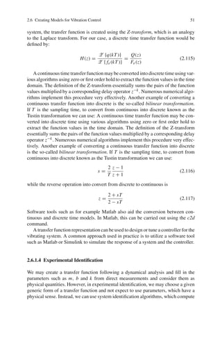 2.6 Creating Models for Vibration Control 51
system, the transfer function is created using the Z-transform, which is an analogy
to the Laplace transform. For our case, a discrete time transfer function would be
deﬁned by:
H(z) =
Z {q(kT )}
Z { fe(kT )}
=
Q(z)
Fe(z)
(2.115)
A continuous time transfer function may be converted into discrete time using var-
ious algorithms using zero or ﬁrst order hold to extract the function values in the time
domain. The deﬁnition of the Z-transform essentially sums the pairs of the function
values multiplied by a corresponding delay operator z−k. Numerous numerical algo-
rithms implement this procedure very effectively. Another example of converting a
continuous transfer function into discrete is the so-called bilinear transformation.
If T is the sampling time, to convert from continuous into discrete known as the
Tustin transformation we can use: A continuous time transfer function may be con-
verted into discrete time using various algorithms using zero or ﬁrst order hold to
extract the function values in the time domain. The deﬁnition of the Z-transform
essentially sums the pairs of the function values multiplied by a corresponding delay
operator z−k. Numerous numerical algorithms implement this procedure very effec-
tively. Another example of converting a continuous transfer function into discrete
is the so-called bilinear transformation. If T is the sampling time, to convert from
continuous into discrete known as the Tustin transformation we can use:
s =
2
T
z − 1
z + 1
(2.116)
while the reverse operation into convert from discrete to continuous is
z =
2 + sT
2 − sT
(2.117)
Software tools such as for example Matlab also aid the conversion between con-
tinuous and discrete time models. In Matlab, this can be carried out using the c2d
command.
A transfer function representation can be used to design or tune a controller for the
vibrating system. A common approach used in practice is to utilize a software tool
such as Matlab or Simulink to simulate the response of a system and the controller.
2.6.1.4 Experimental Identiﬁcation
We may create a transfer function following a dynamical analysis and ﬁll in the
parameters such as m, b and k from direct measurements and consider them as
physical quantities. However, in experimental identiﬁcation, we may choose a given
generic form of a transfer function and not expect to use parameters, which have a
physical sense. Instead, we can use system identiﬁcation algorithms, which compute
 