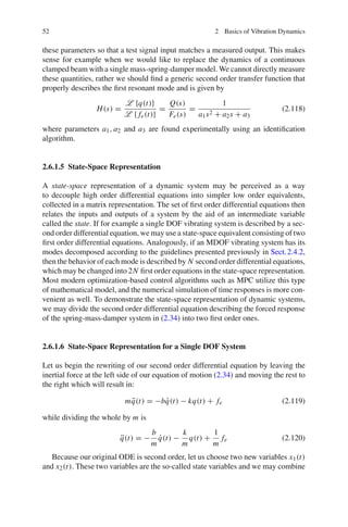 52 2 Basics of Vibration Dynamics
these parameters so that a test signal input matches a measured output. This makes
sense for example when we would like to replace the dynamics of a continuous
clamped beam with a single mass-spring-damper model. We cannot directly measure
these quantities, rather we should ﬁnd a generic second order transfer function that
properly describes the ﬁrst resonant mode and is given by
H(s) =
L {q(t)}
L { fe(t)}
=
Q(s)
Fe(s)
=
1
a1s2 + a2s + a3
(2.118)
where parameters a1, a2 and a3 are found experimentally using an identiﬁcation
algorithm.
2.6.1.5 State-Space Representation
A state-space representation of a dynamic system may be perceived as a way
to decouple high order differential equations into simpler low order equivalents,
collected in a matrix representation. The set of ﬁrst order differential equations then
relates the inputs and outputs of a system by the aid of an intermediate variable
called the state. If for example a single DOF vibrating system is described by a sec-
ond order differential equation, we may use a state-space equivalent consisting of two
ﬁrst order differential equations. Analogously, if an MDOF vibrating system has its
modes decomposed according to the guidelines presented previously in Sect.2.4.2,
then the behavior of each mode is described by N second order differential equations,
which may be changed into 2N ﬁrst order equations in the state-space representation.
Most modern optimization-based control algorithms such as MPC utilize this type
of mathematical model, and the numerical simulation of time responses is more con-
venient as well. To demonstrate the state-space representation of dynamic systems,
we may divide the second order differential equation describing the forced response
of the spring-mass-damper system in (2.34) into two ﬁrst order ones.
2.6.1.6 State-Space Representation for a Single DOF System
Let us begin the rewriting of our second order differential equation by leaving the
inertial force at the left side of our equation of motion (2.34) and moving the rest to
the right which will result in:
m ¨q(t) = −b ˙q(t) − kq(t) + fe (2.119)
while dividing the whole by m is
¨q(t) = −
b
m
˙q(t) −
k
m
q(t) +
1
m
fe (2.120)
Because our original ODE is second order, let us choose two new variables x1(t)
and x2(t). These two variables are the so-called state variables and we may combine
 