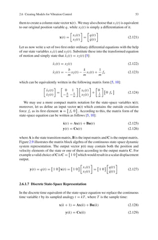 2.6 Creating Models for Vibration Control 53
them to create a column state vector x(t) . We may also choose that x1(t) is equivalent
to our original position variable q, while x2(t) is simply a differentiation of it.
x(t) =
x1(t)
x2(t)
=
q(t)
˙q(t)
(2.121)
Let us now write a set of two ﬁrst order ordinary differential equations with the help
of our state variables x1(t) and x2(t). Substitute these into the transformed equation
of motion and simply state that ˙x1(t) = x2(t) [5]:
˙x1(t) = x2(t) (2.122)
˙x2(t) = −
b
m
x2(t) −
k
m
x1(t) +
1
m
fe (2.123)
which can be equivalently written in the following matrix form [5, 10]:
˙x1(t)
˙x2(t)
=
0 1
− b
m − k
m
x1(t)
x2(t)
+
0
1
m
0 fe (2.124)
We may use a more compact matrix notation for the state-space variables x(t);
moreover, let us deﬁne an input vector u(t) which contains the outside excitation
force fe as its ﬁrst element: u = fe 0 . According to this, the matrix form of the
state-space equation can be written as follows [5, 10]:
˙x(t) = Ax(t) + Bu(t) (2.125)
y(t) = Cx(t) (2.126)
where A is the state transition matrix, B is the input matrix and C is the output matrix.
Figure2.9 illustrates the matrix block algebra of the continuous state-space dynamic
system representation. The output vector y(t) may contain both the position and
velocity elements of the state or one of them according to the output matrix C. For
example a valid choice of C is C = 1 0 which would result in a scalar displacement
output.
y(t) = q(t) = 1 0 x(t) = 1 0
x1(t)
x2(t)
= 1 0
q(t)
˙q(t)
(2.127)
2.6.1.7 Discrete State-Space Representation
In the discrete time equivalent of the state-space equation we replace the continuous
time variable t by its sampled analogy t = kT, where T is the sample time:
x(k + 1) = Ax(k) + Bu(k) (2.128)
y(k) = Cx(k) (2.129)
 