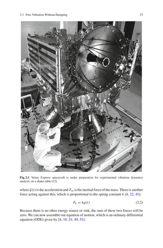 2.1 Free Vibration Without Damping 27
Fig.2.1 Venus Express spacecraft is under preparation for experimental vibration dynamics
analysis on a shake table [12]
where ¨q(t) is the acceleration and Fm is the inertial force of the mass. There is another
force acting against this, which is proportional to the spring constant k [4, 22, 41]:
Fk = kq(t) (2.2)
Because there is no other energy source or sink, the sum of these two forces will be
zero. We can now assemble our equation of motion, which is an ordinary differential
equation (ODE) given by [4, 10, 21, 49, 51]:
 