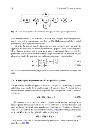 54 2 Basics of Vibration Dynamics
u t y t
˙x t x t
A
B C
D
1
s
Fig.2.9 Matrix block algebra of the continuous state-space dynamic system representation
Note that the contents of the matrices A, B and C also change if a system representa-
tion is converted from continuous into discrete. The Matlab command c2d is useful
for the state-space representation as well.
Just as in the case of transfer functions, we may choose to apply an analytic
approach and substitute for model parameters in a physical sense. Replacing com-
plex vibrating systems with a mass-spring-damper equivalent, however, calls for
parameters, which do not necessarily reﬂect physical quantities. In that case, we just
choose our model, for example a second order state-space representation:
˙x(t) =
a11 a12
a21 a22
x(t) +
b1
b2
fe (2.130)
y(t) = c1 c2 x(t) (2.131)
and ﬁll in the parameters using experimental identiﬁcation procedures, based on test
data.
2.6.1.8 State-Space Representation of Multiple DOF Systems
The previously introduced approach illustrated the process of obtaining a second
order state-space model for a single degree of freedom system. As shown earlier,
the equation of motion for multiple degree of freedom systems can be compactly
written as:
M¨q + B˙q + Ksq = fe (2.132)
The order of systems expressed by this compact matrix notation can range from
lumped parameter systems with model orders under ten, to several thousands and
even millions for ﬁnite element models after discretization. To obtain a full order
state-space model from the equation of motion in (2.132), at ﬁrst one needs to transfer
the terms B˙q + Ksq to the right side, while leaving M¨q:
M¨q = −B˙q − Ksq + fe (2.133)
The equation of motion is then multiplied by the inverse of the mass matrix M−1
according to [10, 21]:
 