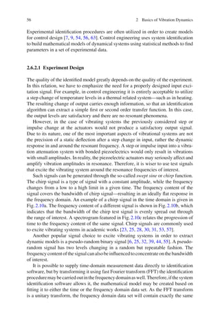 56 2 Basics of Vibration Dynamics
Experimental identiﬁcation procedures are often utilized in order to create models
for control design [7, 9, 54, 56, 63]. Control engineering uses system identiﬁcation
to build mathematical models of dynamical systems using statistical methods to ﬁnd
parameters in a set of experimental data.
2.6.2.1 Experiment Design
The quality of the identiﬁed model greatly depends on the quality of the experiment.
In this relation, we have to emphasize the need for a properly designed input exci-
tation signal. For example, in control engineering it is entirely acceptable to utilize
a step change of temperature levels in a thermal related system—such as in heating.
The resulting change of output carries enough information, so that an identiﬁcation
algorithm can extract a simple ﬁrst or second order transfer function. In this case,
the output levels are satisfactory and there are no resonant phenomena.
However, in the case of vibrating systems the previously considered step or
impulse change at the actuators would not produce a satisfactory output signal.
Due to its nature, one of the most important aspects of vibrational systems are not
the precision of a static deﬂection after a step change in input, rather the dynamic
response in and around the resonant frequency. A step or impulse input into a vibra-
tion attenuation system with bonded piezoelectrics would only result in vibrations
with small amplitudes. In reality, the piezoelectric actuators may seriously affect and
amplify vibration amplitudes in resonance. Therefore, it is wiser to use test signals
that excite the vibrating system around the resonance frequencies of interest.
Such signals can be generated through the so-called swept sine or chirp function.
The chirp signal is a type of signal with a constant amplitude, while the frequency
changes from a low to a high limit in a given time. The frequency content of the
signal covers the bandwidth of chirp signal—resulting in an ideally ﬂat response in
the frequency domain. An example of a chirp signal in the time domain is given in
Fig.2.10a. The frequency content of a different signal is shown in Fig.2.10b, which
indicates that the bandwidth of the chirp test signal is evenly spread out through
the range of interest. A spectrogram featured in Fig.2.10c relates the progression of
time to the frequency content of the same signal. Chirp signals are commonly used
to excite vibrating systems in academic works [23, 25, 28, 30, 31, 53, 57].
Another popular signal choice to excite vibrating systems in order to extract
dynamic models is a pseudo-random binary signal [6, 25, 32, 39, 44, 55]. A pseudo-
random signal has two levels changing in a random but repeatable fashion. The
frequency content of the signal can also be inﬂuenced to concentrate on the bandwidth
of interest.
It is possible to supply time-domain measurement data directly to identiﬁcation
software, but by transforming it using fast Fourier transform (FFT) the identiﬁcation
proceduremaybecarriedoutinthefrequencydomainaswell.Therefore,ifthesystem
identiﬁcation software allows it, the mathematical model may be created based on
ﬁtting it to either the time or the frequency domain data set. As the FFT transform
is a unitary transform, the frequency domain data set will contain exactly the same
 