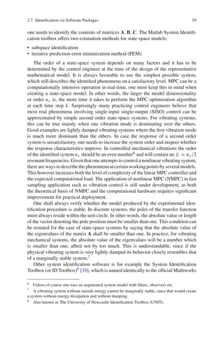 2.7 Identiﬁcation via Software Packages 59
one needs to identify the contents of matrices A, B, C. The Matlab System Identiﬁ-
cation toolbox offers two estimation methods for state-space models:
• subspace identiﬁcation
• iterative prediction-error minimization method (PEM).
The order of a state-space system depends on many factors and it has to be
determined by the control engineer at the time of the design of the representative
mathematical model. It is always favorable to use the simplest possible system,
which still describes the identiﬁed phenomena on a satisfactory level. MPC can be a
computationally intensive operation in real-time, one must keep this in mind when
creating a state-space model. In other words, the larger the model dimensionality
or order nx is, the more time it takes to perform the MPC optimization algorithm
at each time step k. Surprisingly many practicing control engineers believe that
most real phenomena involving single-input single-output (SISO) control can be
approximated by simple second order state-space systems. For vibrating systems,
this can be true mainly when one vibration mode is dominating over the others.
Good examples are lightly damped vibrating systems where the ﬁrst vibration mode
is much more dominant than the others. In case the response of a second order
system is unsatisfactory, one needs to increase the system order and inspect whether
the response characteristics improve. In controlled mechanical vibrations the order
of the identiﬁed system nx should be an even number6 and will contain an fi = nx /2
resonant frequencies. Given that one attempts to control a nonlinear vibrating system,
therearewaystodescribethephenomenaatcertainworkingpointsbyseveralmodels.
This however increases both the level of complexity of the linear MPC controller and
the expected computational load. The application of nonlinear MPC (NMPC) in fast
sampling application such as vibration control is still under development, as both
the theoretical basis of NMPC and the computational hardware requires signiﬁcant
improvement for practical deployment.
One shall always verify whether the model produced by the experimental iden-
tiﬁcation procedure is stable. In discrete systems, the poles of the transfer function
must always reside within the unit circle. In other words, the absolute value or length
of the vector denoting the pole position must be smaller than one. This condition can
be restated for the case of state-space systems by saying that the absolute value of
the eigenvalues of the matrix A shall be smaller than one. In practice, for vibrating
mechanical systems, the absolute value of the eigenvalues will be a number which
is smaller than one, albeit not by too much. This is understandable, since if the
physical vibrating system is very lightly damped its behavior closely resembles that
of a marginally stable system.7
Other system identiﬁcation software is for example the System Identiﬁcation
Toolbox (or ID Toolbox)8 [35], which is named identically to the ofﬁcial Mathworks
6 Unless of course one uses an augmented system model with ﬁlters, observers etc.
7 A vibrating system without outside energy cannot be marginally stable, since that would create
a system without energy dissipation and without damping.
8 Also known as The University of Newcastle Identiﬁcation Toolbox (UNIT).
 
