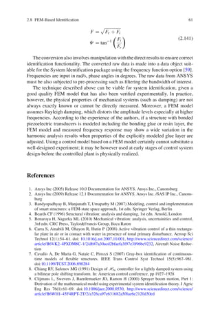 2.8 FEM-Based Identiﬁcation 61
F = Fr + Fi
Ψ = tan−1 Fi
Fr
(2.141)
The conversion also involves manipulation with the direct results to ensure correct
identiﬁcation functionality. The converted raw data is made into a data object suit-
able for the System Identiﬁcation package using the frequency function option [59].
Frequencies are input in rad/s, phase angles in degrees. The raw data from ANSYS
must be also subjected to pre-processing such as ﬁltering the bandwidth of interest.
The technique described above can be viable for system identiﬁcation, given a
good quality FEM model that has also been veriﬁed experimentally. In practice,
however, the physical properties of mechanical systems (such as damping) are not
always exactly known or cannot be directly measured. Moreover, a FEM model
assumes Rayleigh damping, which distorts the amplitude levels especially at higher
frequencies. According to the experience of the authors, if a structure with bonded
piezoelectric transducers is modeled including the bonding glue or resin layer, the
FEM model and measured frequency response may show a wide variation in the
harmonic analysis results when properties of the explicitly modeled glue layer are
adjusted. Using a control model based on a FEM model certainly cannot substitute a
well-designed experiment; it may be however used at early stages of control system
design-before the controlled plant is physically realized.
References
1. Ansys Inc (2005) Release 10.0 Documentation for ANSYS. Ansys Inc., Canonsburg
2. Ansys Inc (2009) Release 12.1 Documentation for ANSYS. Ansys Inc. /SAS IP Inc., Canons-
burg
3. Bandyopadhyay B, Manjunath T, Umapathy M (2007) Modeling, control and implementation
of smart structures: a FEM-state space approach, 1st edn. Springer Verlag, Berlin
4. Beards CF (1996) Structural vibration: analysis and damping, 1st edn. Arnold, London
5. Benaroya H, Nagurka ML (2010) Mechanical vibration: analysis, uncertainities and control,
3rd edn. CRC Press, Taylor&Francis Group, Boca Raton
6. Carra S, Amabili M, Ohayon R, Hutin P (2008) Active vibration control of a thin rectangu-
lar plate in air or in contact with water in presence of tonal primary disturbance. Aerosp Sci
Technol 12(1):54–61. doi: 10.1016/j.ast.2007.10.001, http://www.sciencedirect.com/science/
article/B6VK2-4PXDM8C-1/2/db87a30acd2bfaefa3f97e3896bc9232, Aircraft Noise Reduc-
tion
7. Cavallo A, De Maria G, Natale C, Pirozzi S (2007) Gray-box identiﬁcation of continuous-
time models of ﬂexible structures. IEEE Trans Control Syst Technol 15(5):967–981.
doi:10.1109/TCST.2006.890284
8. Chiang RY, Safonov MG (1991) Design of H∞ controller for a lightly damped system using
a bilinear pole shifting transform. In: American control conference, pp 1927–1928
9. Clijmans L, Swevers J, Baerdemaeker JD, Ramon H (2000) Sprayer boom motion, Part 1:
Derivation of the mathematical model using experimental system identiﬁcation theory. J Agric
Eng Res 76(1):61–69. doi:10.1006/jaer.2000.0530, http://www.sciencedirect.com/science/
article/B6WH1-45F4RPT-2T/2/a326ca97e631682a5f8ae6e2120d30ed
 