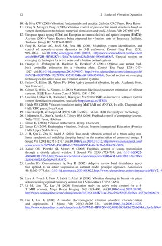 62 2 Basics of Vibration Dynamics
10. de Silva CW (2006) Vibration: fundamentals and practice, 2nd edn. CRC Press, Boca Raton
11. Dong X, Meng G, Peng J (2006) Vibration control of piezoelectric smart structures based on
system identiﬁcation technique: numerical simulation and study. J Sound Vib 297:680–693
12. European space agency (ESA) and European aeronautic defence and space company (EADS)-
Astrium (2004) Venus Express being prepared for vibration tests by Intespace facilities,
Toulouse. Image ID: SEMW4L808BE
13. Fang B, Kelkar AG, Joshi SM, Pota HR (2004) Modelling, system identiﬁcation, and
control of acoustic-structure dynamics in 3-D enclosures. Control Eng Pract 12(8):
989–1004. doi:10.1016/j.conengprac.2003.10.003, http://www.sciencedirect.com/science/
article/B6V2H-4BYR2KY-1/2/8a78e1d6cbd24a286de16096e8cf88e7, Special section on
emerging technologies for active noise and vibration control systems
14. Fraanje R, Verhaegen M, Doelman N, Berkhoff A (2004) Optimal and robust feed-
back controller estimation for a vibrating plate. Control Eng Pract 12(8):1017–
1027. doi:10.1016/j.conengprac.2003.09.007, http://www.sciencedirect.com/science/article/
B6V2H-4B0PNNN-1/2/2879914555f3304fea841d08ef5898de, Special section on emerging
technologies for active noise and vibration control systems
15. Fuller CR, Elliott SJ, Nelson PA (1996) Active control of vibration, 1st edn. Academic Press,
San Francisco
16. Gibson S, Wills A, Ninness B (2005) Maximum-likelihood parameter estimation of bilinear
systems. IEEE Trans Autom Control 50(10):1581–1596
17. Guzmán J, Rivera D, Dormido S, Berenguel M (2010) ITSIE: an interactive software tool for
system identiﬁcation education. Available http://aer.ual.es/ITSIE/
18. Hatch MR (2000) Vibration simulation using MATLAB and ANSYS, 1st edn. Chapman and
Hall / CRC press, Boca Raton
19. Haverkamp B, Verhaegen M (1997) SMI Toolbox, 1st edn. Delft University of Technology
20. Hellerstein JL, Diao Y, Parekh S, Tilbury DM (2004) Feedback control of computing systems.
Wiley/IEEE Press, Hoboken
21. Inman DJ (2006) Vibration with control. Wiley, Chichester
22. Inman DJ (2007) Engineering vibrations, 3rd edn. Pearson International Education (Prentice
Hall), Upper Saddle River
23. Ji H, Qiu J, Zhu K, Badel A (2010) Two-mode vibration control of a beam using non-
linear synchronized switching damping based on the maximization of converted energy. J
Sound Vib 329(14):2751–2767. doi:10.1016/j.jsv.2010.01.012, http://www.sciencedirect.com/
science/article/B6WM3-4YG1R6R-2/2/88406f934e48ccfe56a6188409cc989e
24. Kaiser OE, Pietrzko SJ, Morari M (2003) Feedback control of sound transmission
through a double glazed window. J Sound Vib 263(4):775–795. doi:10.1016/S0022-
460X(02)01259-2,http://www.sciencedirect.com/science/article/B6WM3-48D38FJ-2/2/7f8ee
2d801360f2532e76c9c53353872
25. Landau ID, Constantinescu A, Rey D (2005) Adaptive narrow band disturbance rejec-
tion applied to an active suspension–an internal model principle approach. Automatica
41(4):563–574.doi:10.1016/j.automatica.2004.08.022,http://www.sciencedirect.com/science/article/B6V21-4
26. Lara A, Bruch J, Sloss J, Sadek I, Adali S (2000) Vibration damping in beams via piezo
actuation using optimal boundary control. Int J Solids Struct 37:6537–6554
27. Li M, Lim TC, Lee JH (2008) Simulation study on active noise control for a 4-
T MRI scanner. Magn Reson Imaging 26(3):393–400. doi:10.1016/j.mri.2007.08.003.
http://www.sciencedirect.com/science/article/B6T9D-4R8KT3W-2/2/2797c565f329cf6cd1e567eefb69607e
28. Liu J, Liu K (2006) A tunable electromagnetic vibration absorber: characterization
and application. J Sound Vib 295(3–5):708–724. doi:10.1016/j.jsv.2006.01.033.
http://www.sciencedirect.com/science/article/B6WM3-4JP9FXN-6/2/0b961839d0b922bbd94dcc5ce5c5f9e4
 