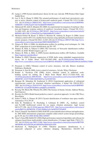 References 63
29. Ljung L (1999) System identiﬁcation: theory for the user, 2nd edn. PTR Prentice Hall, Upper
Saddle River
30. Luo Y, Xie S, Zhang X (2008) The actuated performance of multi-layer piezoelectric actu-
ator in active vibration control of honeycomb sandwich panel. J Sound Vib 317(3–5):496–
513. doi:10.1016/j.jsv.2008.03.047, http://www.sciencedirect.com/science/article/B6WM3-
4SJR2GN-1/2/04c4aad317afe74e20e6f5810f689674
31. Mahmoodi SN, Jalili N, Khadem SE (2008) An experimental investigation of nonlinear vibra-
tion and frequency response analysis of cantilever viscoelastic beams. J Sound Vib 311(3–
5):1409–1419. doi:10.1016/j.jsv.2007.09.027, http://www.sciencedirect.com/science/article/
B6WM3-4R113SP-1/2/4baf1df12aa15dbfcbdd0e4f13149b17
32. Moshreﬁ-Torbati M, Keane A, Elliott S, Brennan M, Anthony D, Rogers E (2006) Active
vibration control (AVC) of a satellite boom structure using optimally positioned stacked piezo-
electric actuators. J Sound Vib 292(1–2):203–220. doi:10.1016/j.jsv.2005.07.040, http://www.
sciencedirect.com/science/article/pii/S0022460X05005171
33. Ninness B, Wills A (2006) An identiﬁcation toolbox for proﬁling novel techniques. In: 14th
IFAC symposium on system identiﬁcation, pp 301–307
34. Ninness B, Wills A, Gibson S (2005) The University of Newcastle identiﬁcation toolbox
(UNIT). In: IFAC World Congress, pp 1–6
35. Ninness B, Wills A, Mills A (2009) System identiﬁcation toolbox (ID Toolbox). Available
http://sigpromu.org/idtoolbox/
36. Pradhan S (2005) Vibration suppression of FGM shells using embedded magnetostrictive
layers. Int J Solids Struct 42(9–10):2465–2488. doi:10.1016/j.ijsolstr.2004.09.049,
http://www.sciencedirect.com/science/article/B6VJS-4F6SSGN-1/2/b6f9e2e6ffc65bfc0c4af5083e37df0b
37. Preumont A (2002) Vibration control of active structures, 2nd edn. Kluwer Academic
Publishers, Dordrecht
38. Preumont A, Seto K (2008) Active control of structures, 3rd edn. Wiley, Chichester
39. Rashid A, Nicolescu CM (2006) Active vibration control in palletised work-
holding system for milling. Int J Mach Tools Manuf 46(12–13):1626–1636. doi:
10.1016/j.ijmachtools.2005.08.020, http://www.sciencedirect.com/science/article/B6V4B-
4HGD76C-2/2/273540b1466f54bf47cc11a241007364
40. Rastgaar M, Ahmadian M, Southward S (2010) Experimental application of orthogonal
eigenstructure control for structural vibration cancellation. J Sound Vib 329(19):3873–
3887. doi:10.1016/j.jsv.2010.03.015, http://www.sciencedirect.com/science/article/B6WM3-
502WG3V-1/2/a4d2874628bb1caebddd51cc6366b58c
41. Rossing TD, Moore RF, Wheeler PA (2001) The Science of Sound, 3rd edn. Addison Wesley,
San Francisco
42. Rossiter JA (2003) Model-based predictive control: a practical approach, 1st edn. CRC Press,
Boca Raton
43. Schon T, Wills A, Ninness B (2011) System identiﬁcation of nonlinear state-space models.
Automatica 37(1):39–49
44. Seba B, Nedeljkovic N, Paschedag J, Lohmann B (2005) H∞ feedback control
and Fx-LMS feedforward control for car engine vibration attenuation. Appl Acoust
66(3):277–296. doi:10.1016/j.apacoust.2004.07.015, http://www.sciencedirect.com/science/
article/B6V1S-4DTKD2W-1/2/d413b004e2a2e14e9df7fcf75f2df02f
45. Sima V, Simal D, Van Huffel S (2002) SLICOT system identiﬁcation software and applications.
In: 2002 IEEE international symposium computer aided control system design proceedings,
pp 45–50. doi:10.1109/CACSD.2002.1036927
46. Sima V, Sima DM, Huffel SV (2004) High-performance numerical algorithms and software for
subspace-based linear multivariable system identiﬁcation. J Comput Appl Math 170(2):371–
397. doi:10.1016/j.cam.2003.12.046, http://www.sciencedirect.com/science/article/B6TYH-
4BYR6W6-B/2/e0433bca6148658f54c9a683d281c020
47. Skullestad A, Hallingstad O (1998) Vibration parameters identiﬁcation in a
spacecraft subjected to active vibration damping. Mechatronics 8(6):691–705.
 