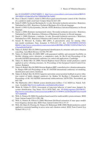 64 2 Basics of Vibration Dynamics
doi:10.1016/S0957-4158(97)00051-2, http://www.sciencedirect.com/science/article/B6V43-
3W18XD5-4/2/d6e2d2a478a77ff09e9f6f7dfe7fd503
48. Sloss J, Bruch J, Sadek I, Adali S (2003) Piezo patch sensor/actuator control of the vibrations
of a cantilever under axial load. Compos Struct 62:423–428
49. Šolek P (2009) Techincká Mechanika II, 1st edn. Slovenská technická univerzita v Bratislave,
Nakladatel’stvo STU, Bratislava (Technical Mechanics II) in Slovak language.
50. Starek L (1985) Vyššia dynamika, 2nd edn. SVŠT, Bratislava (Advanced Dynamics) in Slovak
language.
51. Starek L (2006) Kmitanie mechanických sústav. Slovenská technická univerzita v Bratislave,
Nakladatel’stvo STU, Bratislava (Vibration of Mechanical Systems) in Slovak language.
52. Starek L (2009) Kmitanie s riadením, 1st edn. Slovenská technická univerzita v Bratislave,
Nakladatel’stvo STU, Bratislava (Vibration with Control) in Slovak language.
53. Sumali H, Meissner K, Cudney HH (2001) A piezoelectric array for sensing vibra-
tion modal coordinates. Sens Actuators A 93(2):123–131. doi: 10.1016/S0924-4247(01)
00644-6, http://www.sciencedirect.com/science/article/B6THG-43N2J67-5/2/b7e5396a71e7e
e7fae9ef93cb254b7b7
54. Takács G, Rohal’-Ilkiv B (2008) Experimental identiﬁcation of a structure with active vibration
cancelling. Acta Mech Slovaca 12(3-B):795–803
55. Takács G, Rohal’-Ilkiv B (2009) MPC with guaranteed stability and constraint feasibility on
ﬂexible vibrating active structures: a comparative study. In: Hu H (ed) Proceedings of the
eleventh IASTED international conference on control and applications, Cambridge
56. Takács G, Rohal’-Ilkiv B (2009) Newton-Raphson based efﬁcient model predictive control
applied on active vibrating structures. In: Proceedings of the European Control Control Con-
ference, Budapest
57. Takács G, Rohal’-Ilkiv B (2009) Newton-Raphson MPC controlled active vibration attenuation.
In: Hangos KM (ed) Proceedings of the 28. IASTED international conference on modeling,
identiﬁcation and control, Innsbruck
58. Takács G, Rohal’-Ilkiv B (2010) Capacitive proximity sensor position feedback in active vibra-
tion control of lightly damped cantilevers. In: Shokin YI, Bychkov I, Potaturkin O (eds)
Proceedings of the 3rd IASTED international multiconference ACIT-CDA, Novosibirsk, pp
692–700
59. The Mathworks (2011) Matlab system identiﬁcation toolbox v7.4.2 (R2011a), Natick. Soft-
ware. Available http://www.mathworks.com/help/toolbox/ident/
60. Weber B, Feltrin G (2010) Assessment of long-term behavior of tuned mass dampers by
system identiﬁcation. Eng Struct 32(11):3670–3682. doi: 10.1016/j.engstruct.2010.08.011.
http://www.sciencedirect.com/science/article/B6V2Y-5119FWV-2/2/20320a260725a111ed30
767718b9b50b
61. Wills A, Ninness B (2008) On gradient-based search for multivariable system estimates. IEEE
Trans Autom Control 53(1):298–306
62. Wills A, Ninness B, Gibson S (2009) Maximum likelihood estimation of state space models
from frequency domain data. IEEE Trans Autom Control 54(1):19–33
63. Wills AG, Bates D, Fleming AJ, Ninness B, Moheimani SOR (2008) Model predictive control
applied to constraint handling in active noise and vibration control. IEEE Trans Control Syst
Technol 16(1):3–12
 