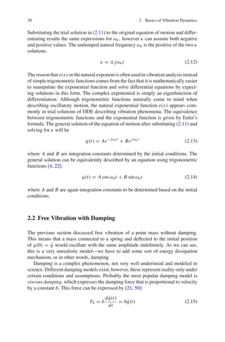 30 2 Basics of Vibration Dynamics
Substituting the trial solution in (2.11) to the original equation of motion and differ-
entiating results the same expressions for ωn, however κ can assume both negative
and positive values. The undamped natural frequency ωn is the positive of the two κ
solutions.
κ = ± jωnt (2.12)
The reason that e(x) or the natural exponent is often used in vibration analysis instead
of simple trigonometric functions comes from the fact that it is mathematically easier
to manipulate the exponential function and solve differential equations by expect-
ing solutions in this form. The complex exponential is simply an eigenfunction of
differentiation. Although trigonometric functions naturally come to mind when
describing oscillatory motion, the natural exponential function e(x) appears com-
monly in trial solutions of ODE describing vibration phenomena. The equivalence
between trigonometric functions and the exponential function is given by Euler’s
formula. The general solution of the equation of motion after substituting (2.11) and
solving for κ will be
q(t) = Ae− jωnt
+ Bejωnt
(2.13)
where A and B are integration constants determined by the initial conditions. The
general solution can be equivalently described by an equation using trigonometric
functions [4, 22]:
q(t) = A cos ωnt + B sin ωnt (2.14)
where A and B are again integration constants to be determined based on the initial
conditions.
2.2 Free Vibration with Damping
The previous section discussed free vibration of a point mass without damping.
This means that a mass connected to a spring and deﬂected to the initial position
of q(0) = ˜q would oscillate with the same amplitude indeﬁnitely. As we can see,
this is a very unrealistic model—we have to add some sort of energy dissipation
mechanism, or in other words, damping.
Damping is a complex phenomenon, not very well understood and modeled in
science. Different damping models exist; however, these represent reality only under
certain conditions and assumptions. Probably the most popular damping model is
viscous damping, which expresses the damping force that is proportional to velocity
by a constant b. This force can be expressed by [21, 50]:
Fb = b
d ˙q(t)
dt
= b ˙q(t) (2.15)
 