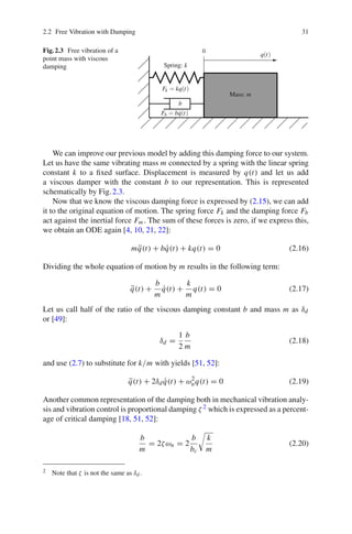 2.2 Free Vibration with Damping 31
Fig.2.3 Free vibration of a
point mass with viscous
damping
0
q t
Mass: m
Spring: k
Fk kq t
b
Fb b ˙q t
We can improve our previous model by adding this damping force to our system.
Let us have the same vibrating mass m connected by a spring with the linear spring
constant k to a ﬁxed surface. Displacement is measured by q(t) and let us add
a viscous damper with the constant b to our representation. This is represented
schematically by Fig.2.3.
Now that we know the viscous damping force is expressed by (2.15), we can add
it to the original equation of motion. The spring force Fk and the damping force Fb
act against the inertial force Fm. The sum of these forces is zero, if we express this,
we obtain an ODE again [4, 10, 21, 22]:
m ¨q(t) + b ˙q(t) + kq(t) = 0 (2.16)
Dividing the whole equation of motion by m results in the following term:
¨q(t) +
b
m
˙q(t) +
k
m
q(t) = 0 (2.17)
Let us call half of the ratio of the viscous damping constant b and mass m as δd
or [49]:
δd =
1
2
b
m
(2.18)
and use (2.7) to substitute for k/m with yields [51, 52]:
¨q(t) + 2δd ˙q(t) + ω2
nq(t) = 0 (2.19)
Another common representation of the damping both in mechanical vibration analy-
sis and vibration control is proportional damping ζ 2 which is expressed as a percent-
age of critical damping [18, 51, 52]:
b
m
= 2ζωn = 2
b
bc
k
m
(2.20)
2 Note that ζ is not the same as δd .
 