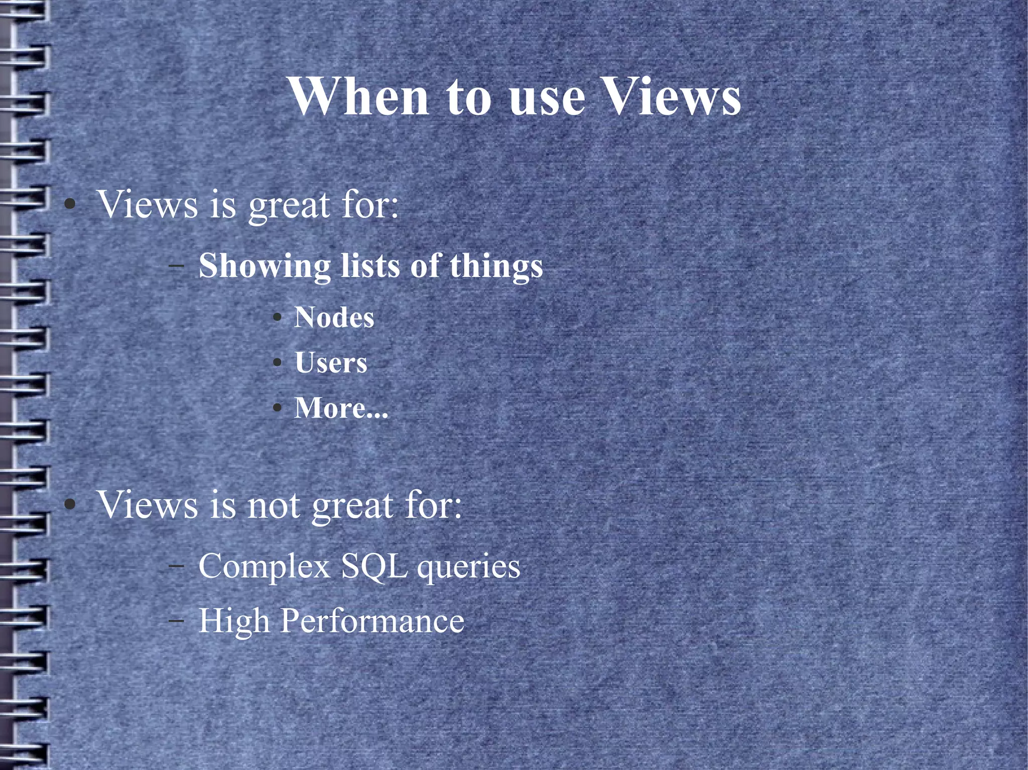 When to use Views
●   Views is great for:
        –   Showing lists of things
                ●   Nodes
                ●   Users
                ●   More...

●   Views is not great for:
        –   Complex SQL queries
        –   High Performance
 