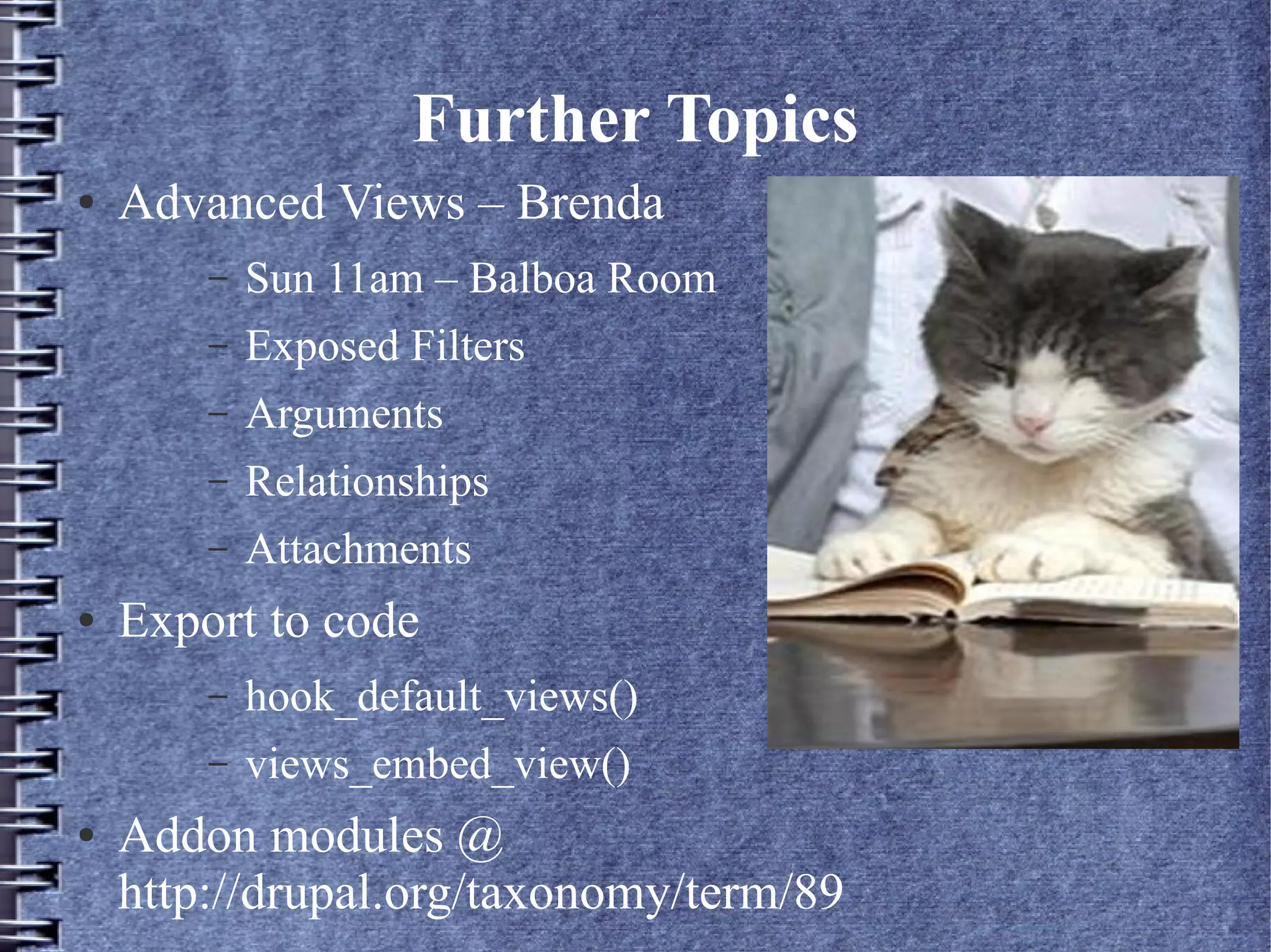 Further Topics
●   Advanced Views – Brenda
        –   Sun 11am – Balboa Room
        –   Exposed Filters
        –   Arguments
        –   Relationships
        –   Attachments
●   Export to code
        –   hook_default_views()
        –   views_embed_view()
●   Addon modules @
    http://drupal.org/taxonomy/term/89
 