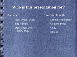 Who is this presentation for?
●   Audience                  ●   Comfortable with
       –   New Drupal Users           –   Drupal terminology
       –   Site Admins                –   Content Types
       –   Developers who             –   CCK
            know SQL                  –   Blocks
 