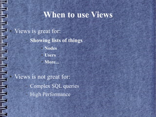 When to use Views
●   Views is great for:
        –   Showing lists of things
                ●   Nodes
                ●   Users
                ●   More...

●   Views is not great for:
        –   Complex SQL queries
        –   High Performance
 