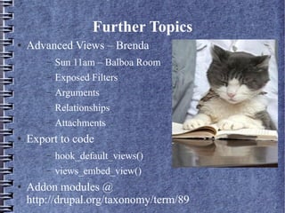 Further Topics
●   Advanced Views – Brenda
        –   Sun 11am – Balboa Room
        –   Exposed Filters
        –   Arguments
        –   Relationships
        –   Attachments
●   Export to code
        –   hook_default_views()
        –   views_embed_view()
●   Addon modules @
    http://drupal.org/taxonomy/term/89
 