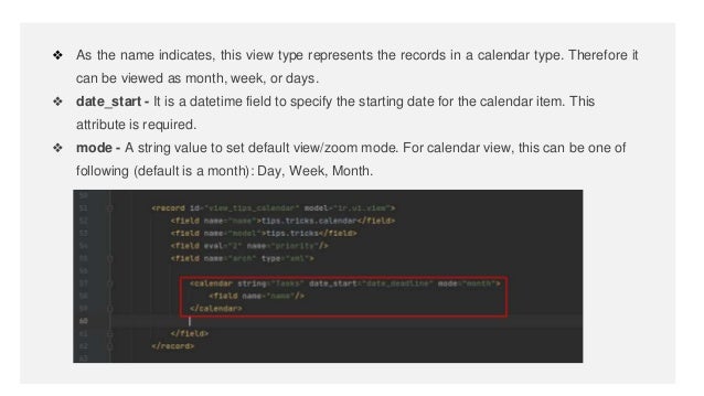 ❖ As the name indicates, this view type represents the records in a calendar type. Therefore it
can be viewed as month, week, or days.
❖ date_start - It is a datetime field to specify the starting date for the calendar item. This
attribute is required.
❖ mode - A string value to set default view/zoom mode. For calendar view, this can be one of
following (default is a month): Day, Week, Month.
 