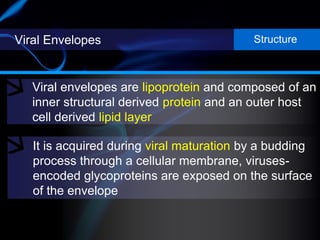 Viral Envelopes
Viral envelopes are lipoprotein and composed of an
inner structural derived protein and an outer host
cell derived lipid layer
Structure
It is acquired during viral maturation by a budding
process through a cellular membrane, viruses-
encoded glycoproteins are exposed on the surface
of the envelope
 