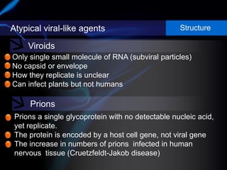 Atypical viral-like agents Structure
Viroids
Prions
Only single small molecule of RNA (subviral particles)
No capsid or envelope
How they replicate is unclear
Can infect plants but not humans
Prions a single glycoprotein with no detectable nucleic acid,
yet replicate.
The protein is encoded by a host cell gene, not viral gene
The increase in numbers of prions infected in human
nervous tissue (Cruetzfeldt-Jakob disease)
 