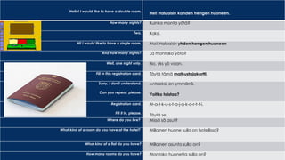 Hello! I would like to have a double room.
Hei! Haluaisin kahden hengen huoneen.
How many nights? Kuinka monta yötä?
Two. Kaksi.
Hi! I would like to have a single room. Moi! Haluaisin yhden hengen huoneen
And how many nights? Ja montako yötä?
Well, one night only. No, yks yö vaan.
Fill in this registration card. Täytä tämä matkustajakortti.
Sorry, I don't understand.
Can you repeat, please.
Anteeksi, en ymmärrä.
Voitko toistaa?
Registration card.
Fill it in, please.
M-a-t-k-u-s-t-a-j-a-k-o-r-t-t-i.
Täytä se.
Where do you live? Missä sä asut?
What kind of a room do you have at the hotel? Millainen huone sulla on hotellissa?
What kind of a flat do you have? Millainen asunto sulla on?
How many rooms do you have? Montako huonetta sulla on?
 