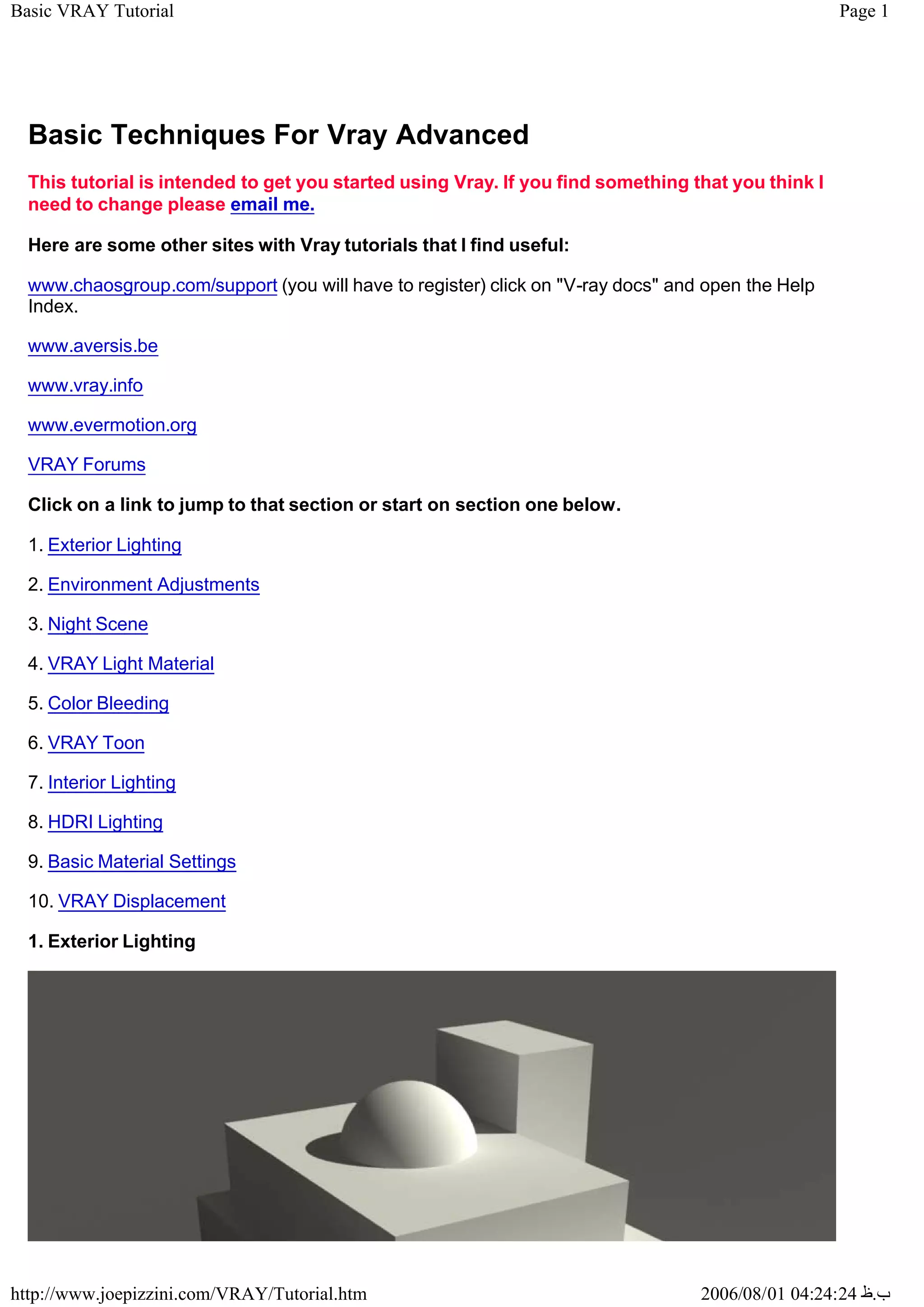 Page 1
Basic VRAY Tutorial
2006/08/01 04:24:24 ‫ب‬
.
‫ظ‬
http://www.joepizzini.com/VRAY/Tutorial.htm
Basic Techniques For Vray Advanced
This tutorial is intended to get you started using Vray. If you find something that you think I
need to change please email me.
Here are some other sites with Vray tutorials that I find useful:
www.chaosgroup.com/support (you will have to register) click on "V-ray docs" and open the Help
Index.
www.aversis.be
www.vray.info
www.evermotion.org
VRAY Forums
Click on a link to jump to that section or start on section one below.
1. Exterior Lighting
2. Environment Adjustments
3. Night Scene
4. VRAY Light Material
5. Color Bleeding
6. VRAY Toon
7. Interior Lighting
8. HDRI Lighting
9. Basic Material Settings
10. VRAY Displacement
1. Exterior Lighting
 