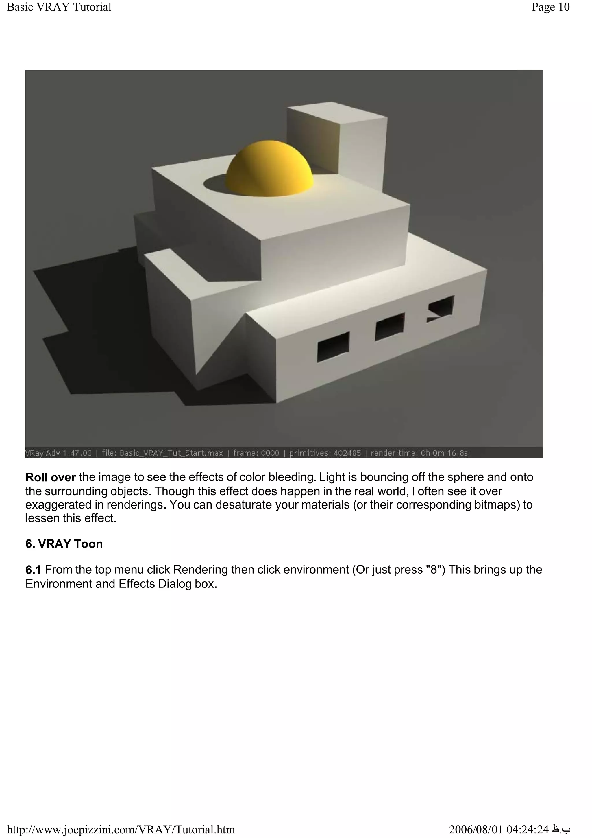 Page 10
Basic VRAY Tutorial
2006/08/01 04:24:24 ‫ب‬
.
‫ظ‬
http://www.joepizzini.com/VRAY/Tutorial.htm
Roll over the image to see the effects of color bleeding. Light is bouncing off the sphere and onto
the surrounding objects. Though this effect does happen in the real world, I often see it over
exaggerated in renderings. You can desaturate your materials (or their corresponding bitmaps) to
lessen this effect.
6. VRAY Toon
6.1 From the top menu click Rendering then click environment (Or just press "8") This brings up the
Environment and Effects Dialog box.
 