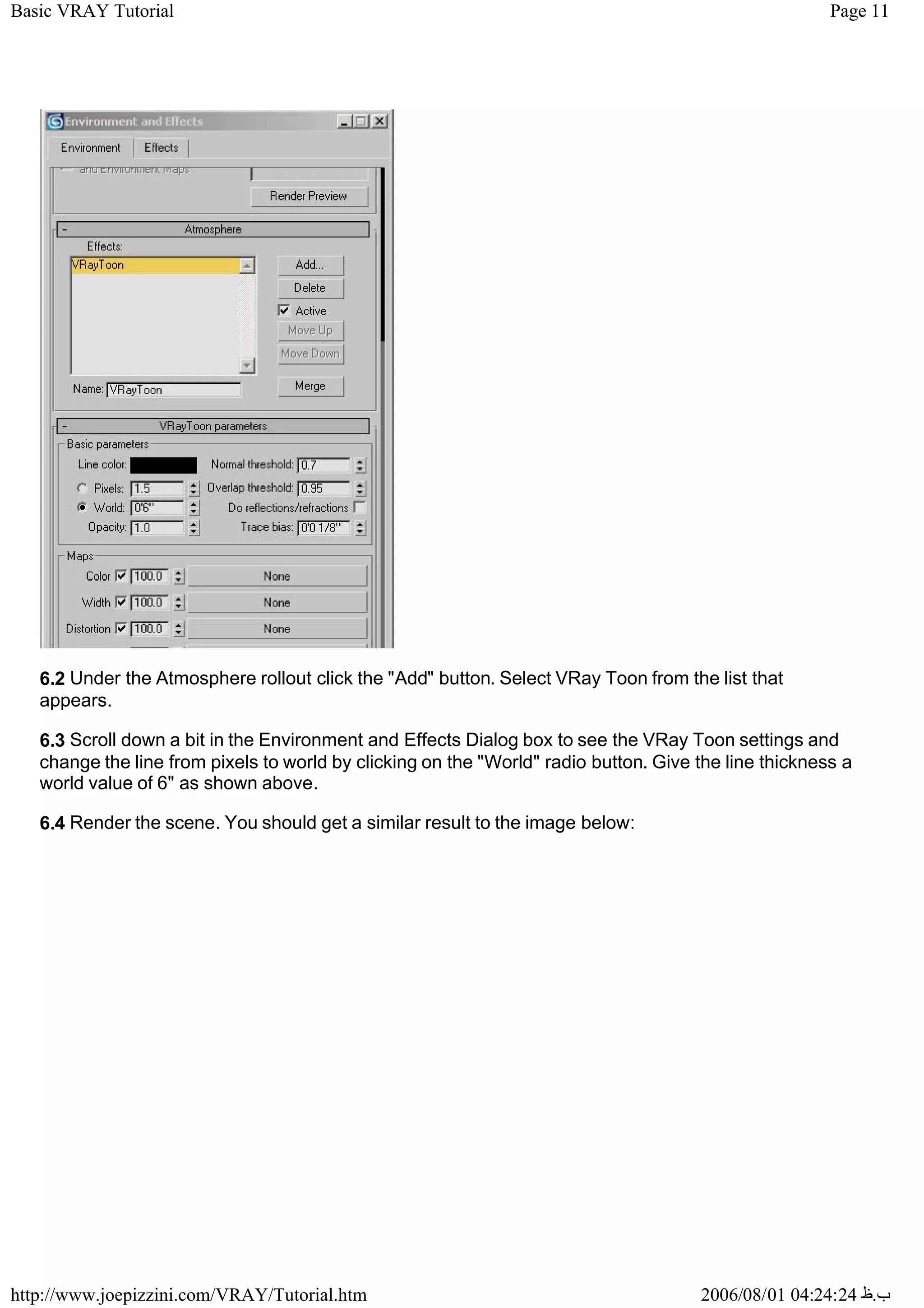 Page 11
Basic VRAY Tutorial
2006/08/01 04:24:24 ‫ب‬
.
‫ظ‬
http://www.joepizzini.com/VRAY/Tutorial.htm
6.2 Under the Atmosphere rollout click the "Add" button. Select VRay Toon from the list that
appears.
6.3 Scroll down a bit in the Environment and Effects Dialog box to see the VRay Toon settings and
change the line from pixels to world by clicking on the "World" radio button. Give the line thickness a
world value of 6" as shown above.
6.4 Render the scene. You should get a similar result to the image below:
 