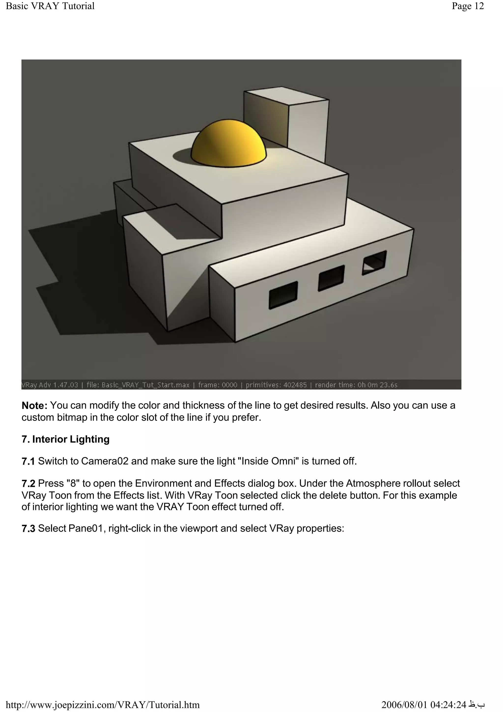 Page 12
Basic VRAY Tutorial
2006/08/01 04:24:24 ‫ب‬
.
‫ظ‬
http://www.joepizzini.com/VRAY/Tutorial.htm
Note: You can modify the color and thickness of the line to get desired results. Also you can use a
custom bitmap in the color slot of the line if you prefer.
7. Interior Lighting
7.1 Switch to Camera02 and make sure the light "Inside Omni" is turned off.
7.2 Press "8" to open the Environment and Effects dialog box. Under the Atmosphere rollout select
VRay Toon from the Effects list. With VRay Toon selected click the delete button. For this example
of interior lighting we want the VRAY Toon effect turned off.
7.3 Select Pane01, right-click in the viewport and select VRay properties:
 