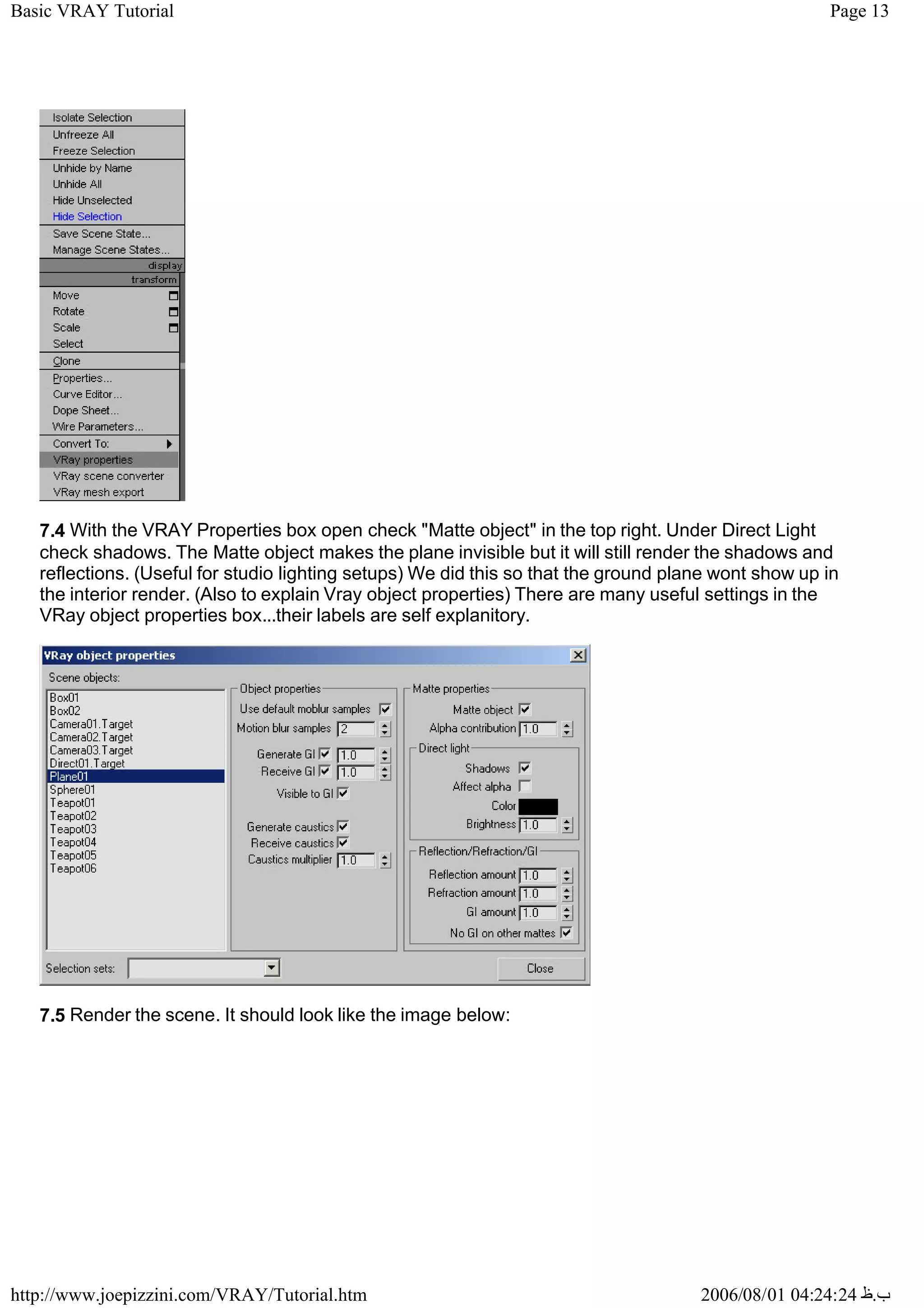 Page 13
Basic VRAY Tutorial
2006/08/01 04:24:24 ‫ب‬
.
‫ظ‬
http://www.joepizzini.com/VRAY/Tutorial.htm
7.4 With the VRAY Properties box open check "Matte object" in the top right. Under Direct Light
check shadows. The Matte object makes the plane invisible but it will still render the shadows and
reflections. (Useful for studio lighting setups) We did this so that the ground plane wont show up in
the interior render. (Also to explain Vray object properties) There are many useful settings in the
VRay object properties box...their labels are self explanitory.
7.5 Render the scene. It should look like the image below:
 
