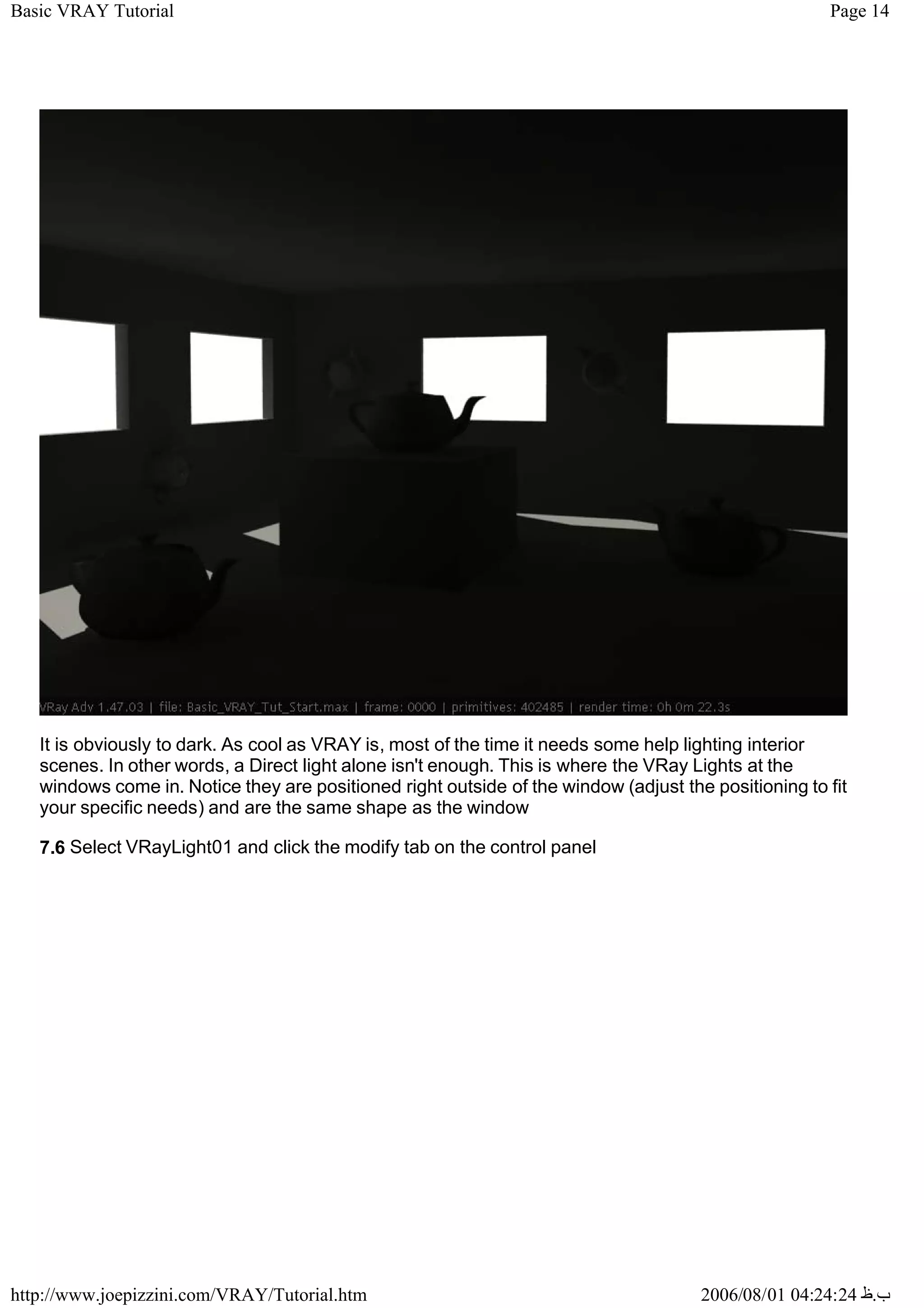 Page 14
Basic VRAY Tutorial
2006/08/01 04:24:24 ‫ب‬
.
‫ظ‬
http://www.joepizzini.com/VRAY/Tutorial.htm
It is obviously to dark. As cool as VRAY is, most of the time it needs some help lighting interior
scenes. In other words, a Direct light alone isn't enough. This is where the VRay Lights at the
windows come in. Notice they are positioned right outside of the window (adjust the positioning to fit
your specific needs) and are the same shape as the window
7.6 Select VRayLight01 and click the modify tab on the control panel
 