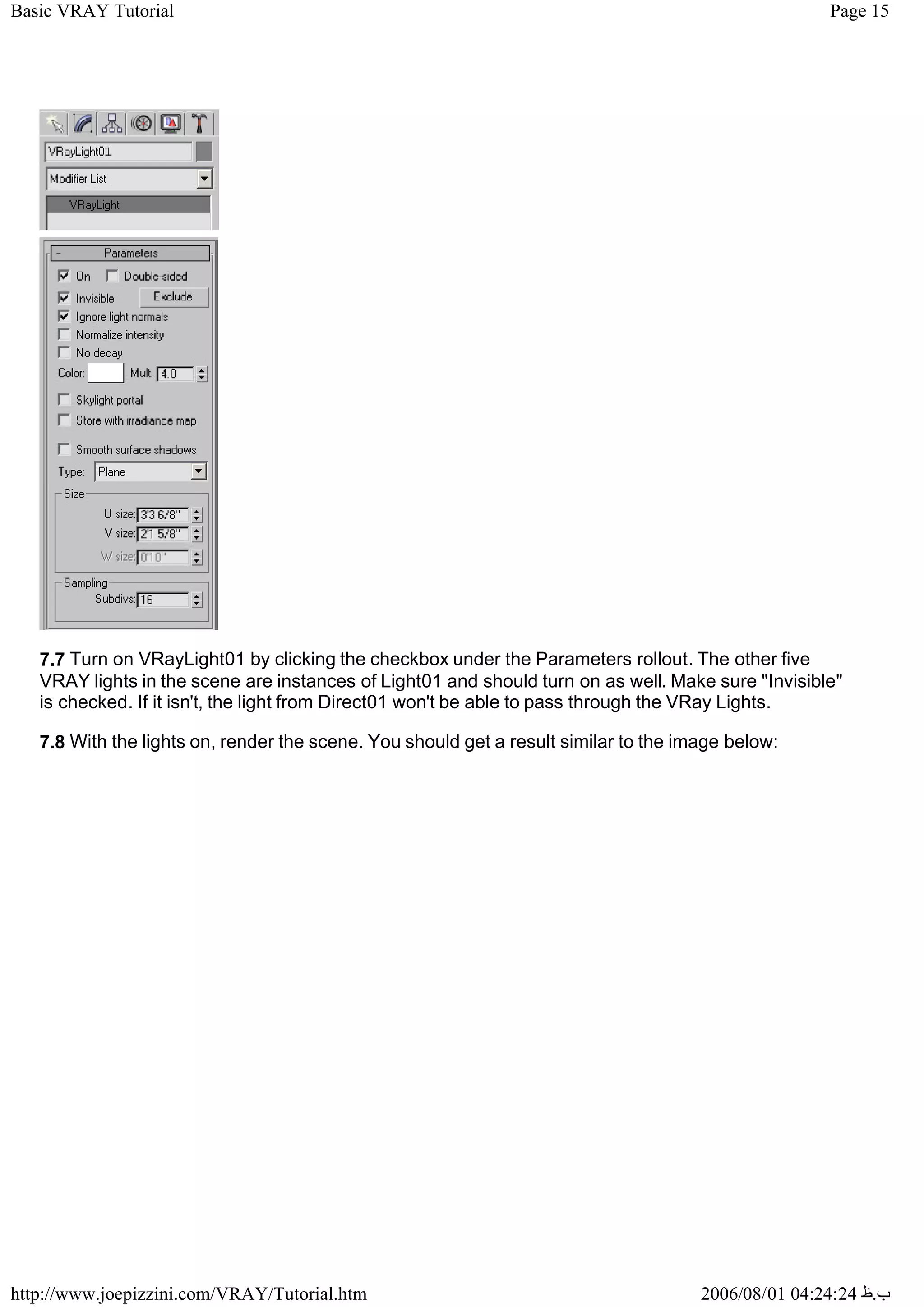 Page 15
Basic VRAY Tutorial
2006/08/01 04:24:24 ‫ب‬
.
‫ظ‬
http://www.joepizzini.com/VRAY/Tutorial.htm
7.7 Turn on VRayLight01 by clicking the checkbox under the Parameters rollout. The other five
VRAY lights in the scene are instances of Light01 and should turn on as well. Make sure "Invisible"
is checked. If it isn't, the light from Direct01 won't be able to pass through the VRay Lights.
7.8 With the lights on, render the scene. You should get a result similar to the image below:
 