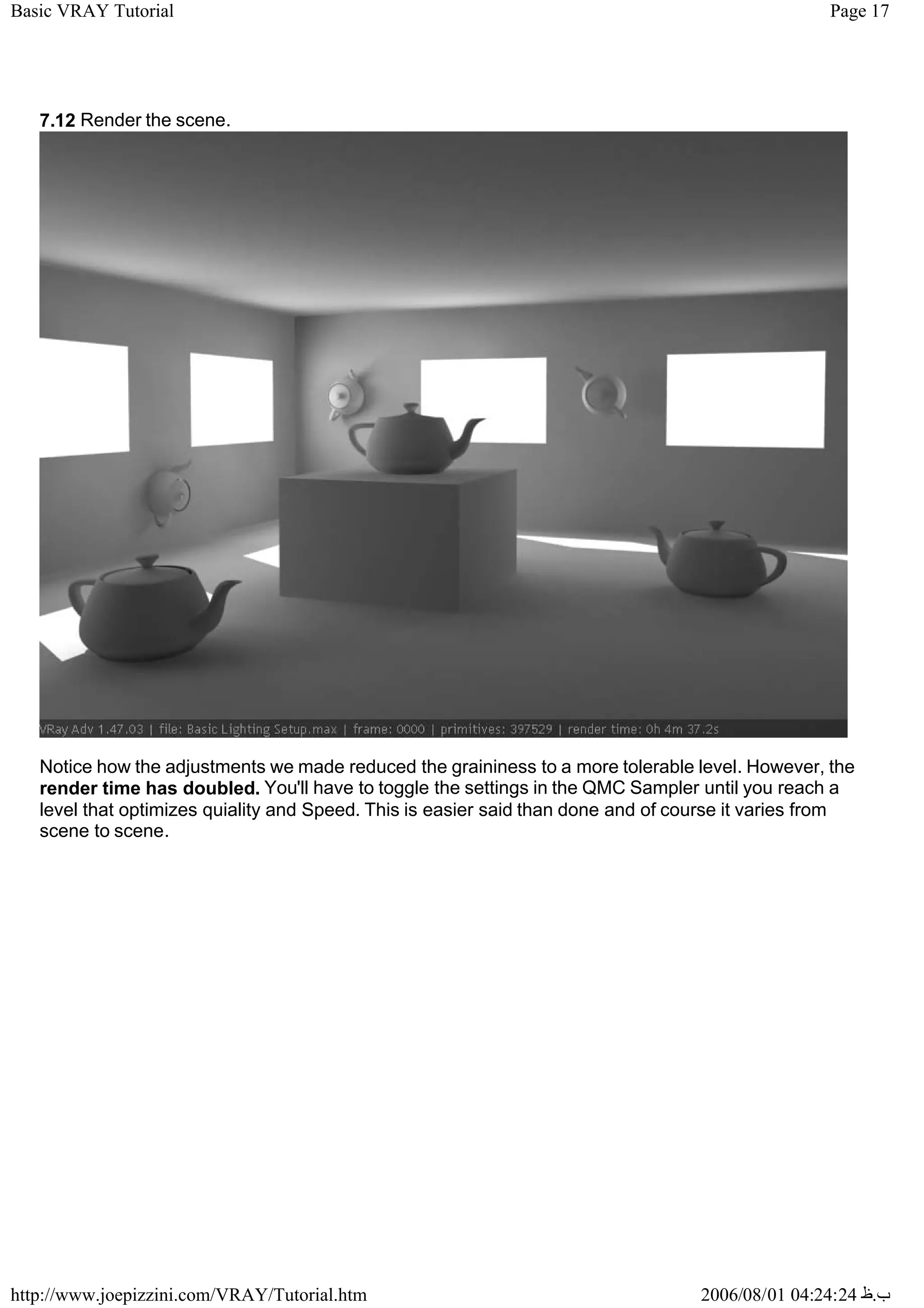 Page 17
Basic VRAY Tutorial
2006/08/01 04:24:24 ‫ب‬
.
‫ظ‬
http://www.joepizzini.com/VRAY/Tutorial.htm
7.12 Render the scene.
Notice how the adjustments we made reduced the graininess to a more tolerable level. However, the
render time has doubled. You'll have to toggle the settings in the QMC Sampler until you reach a
level that optimizes quiality and Speed. This is easier said than done and of course it varies from
scene to scene.
 