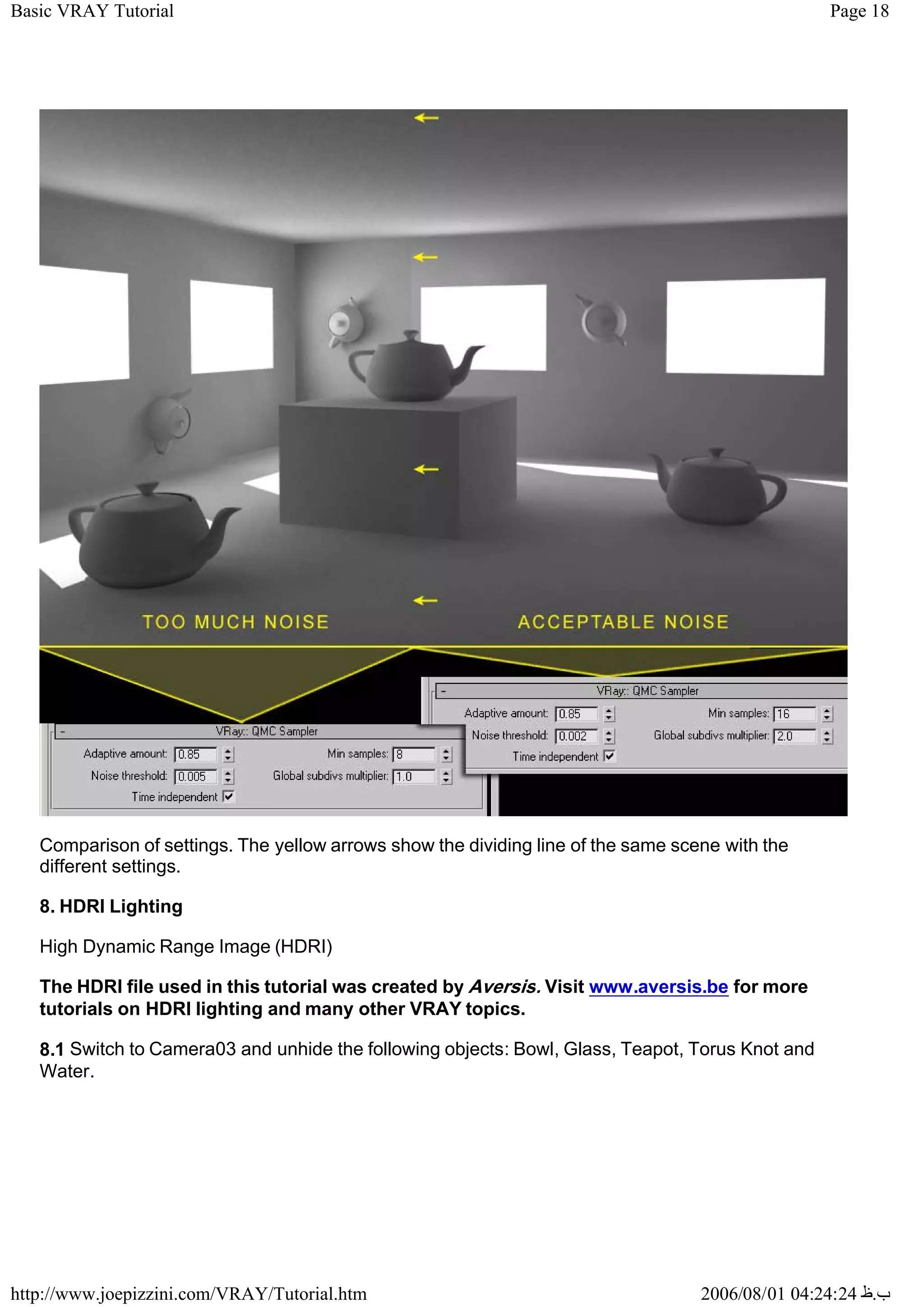 Page 18
Basic VRAY Tutorial
2006/08/01 04:24:24 ‫ب‬
.
‫ظ‬
http://www.joepizzini.com/VRAY/Tutorial.htm
Comparison of settings. The yellow arrows show the dividing line of the same scene with the
different settings.
8. HDRI Lighting
High Dynamic Range Image (HDRI)
The HDRI file used in this tutorial was created by Aversis. Visit www.aversis.be for more
tutorials on HDRI lighting and many other VRAY topics.
8.1 Switch to Camera03 and unhide the following objects: Bowl, Glass, Teapot, Torus Knot and
Water.
 