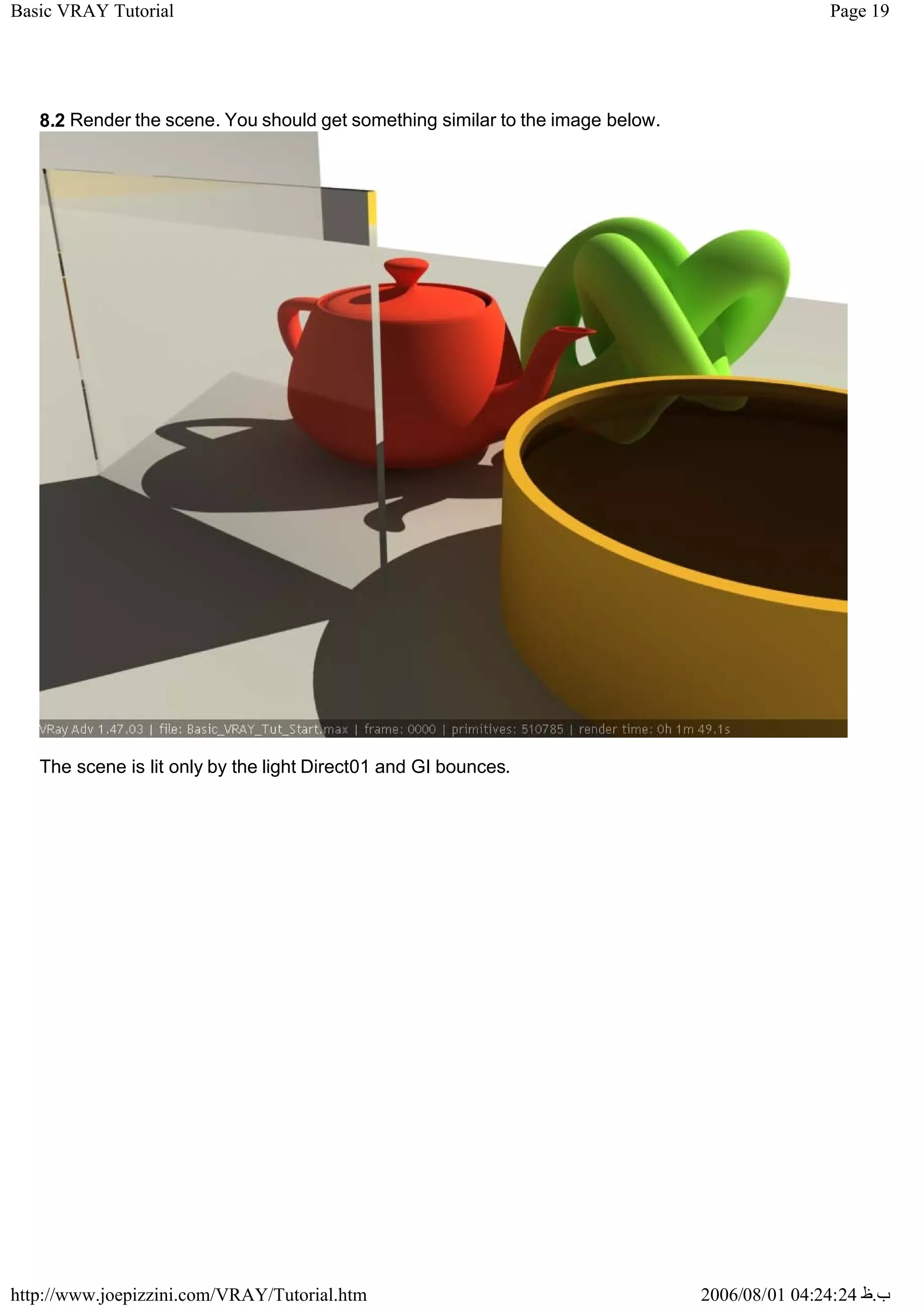 Page 19
Basic VRAY Tutorial
2006/08/01 04:24:24 ‫ب‬
.
‫ظ‬
http://www.joepizzini.com/VRAY/Tutorial.htm
8.2 Render the scene. You should get something similar to the image below.
The scene is lit only by the light Direct01 and GI bounces.
 