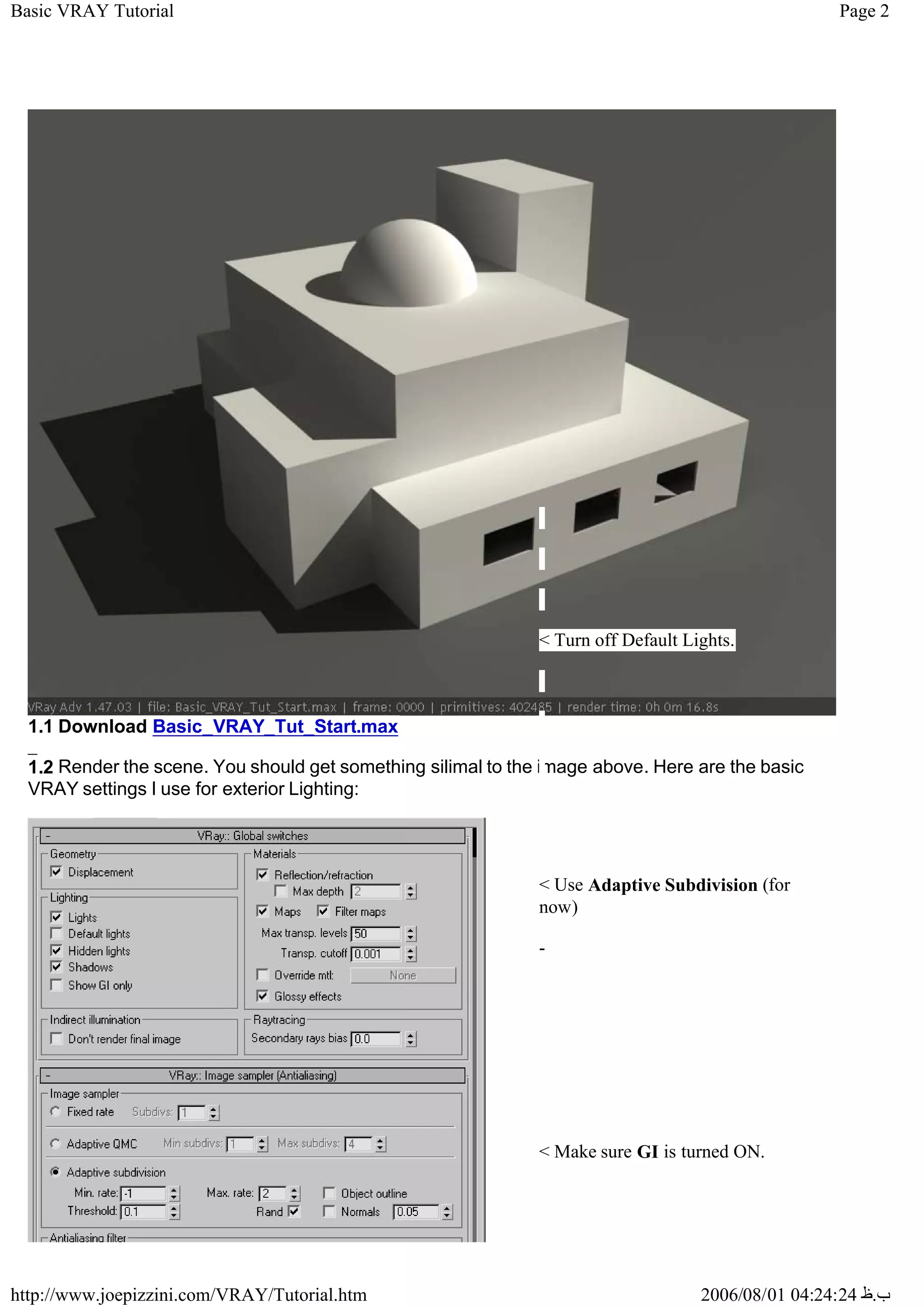 Page 2
Basic VRAY Tutorial
2006/08/01 04:24:24 ‫ب‬
.
‫ظ‬
http://www.joepizzini.com/VRAY/Tutorial.htm
_
1.1 Download Basic_VRAY_Tut_Start.max
1.2 Render the scene. You should get something silimal to the image above. Here are the basic
VRAY settings I use for exterior Lighting:
< Turn off Default Lights.
< Use Adaptive Subdivision (for
now)
-
< Make sure GI is turned ON.
 