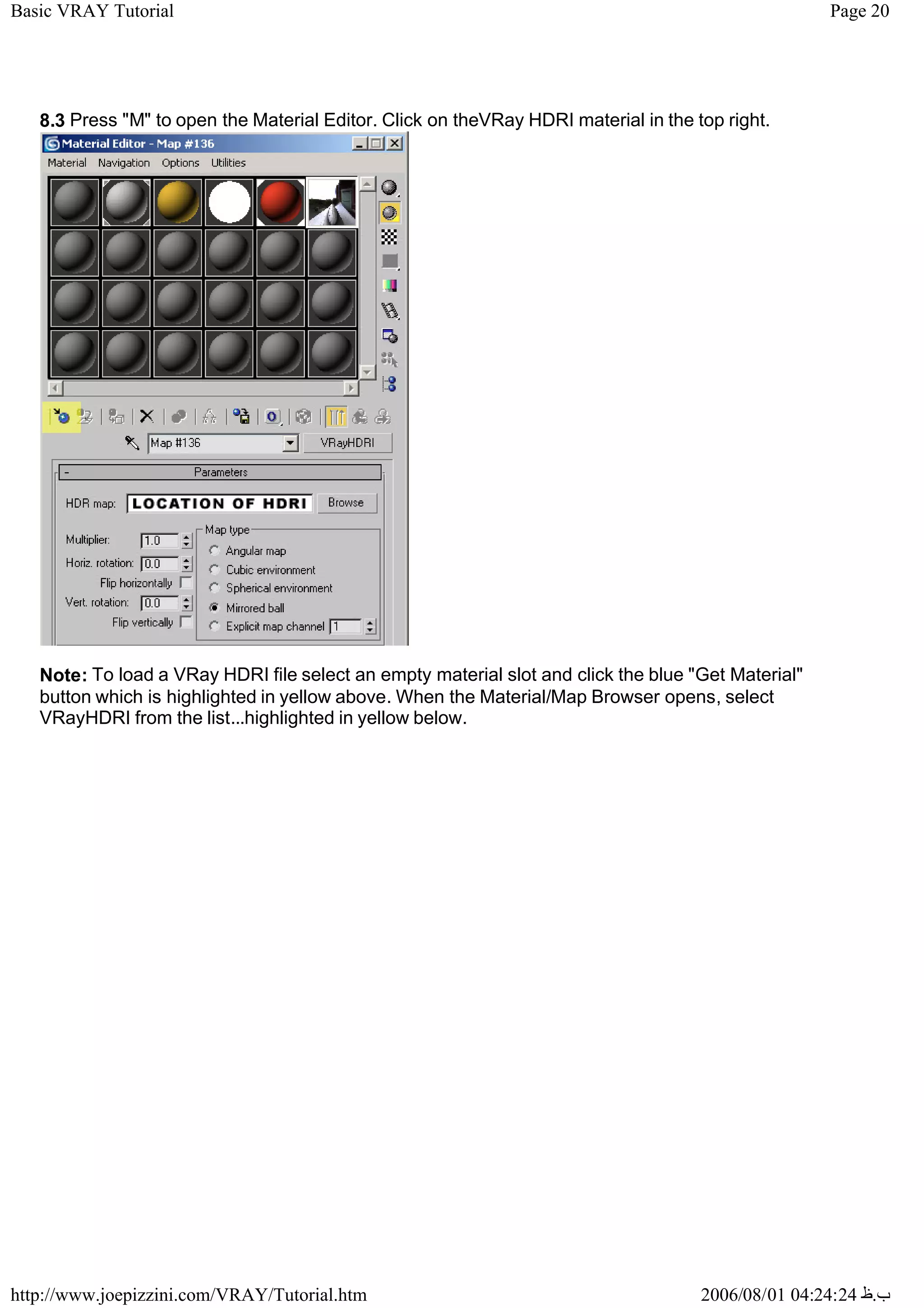 Page 20
Basic VRAY Tutorial
2006/08/01 04:24:24 ‫ب‬
.
‫ظ‬
http://www.joepizzini.com/VRAY/Tutorial.htm
8.3 Press "M" to open the Material Editor. Click on theVRay HDRI material in the top right.
Note: To load a VRay HDRI file select an empty material slot and click the blue "Get Material"
button which is highlighted in yellow above. When the Material/Map Browser opens, select
VRayHDRI from the list...highlighted in yellow below.
 