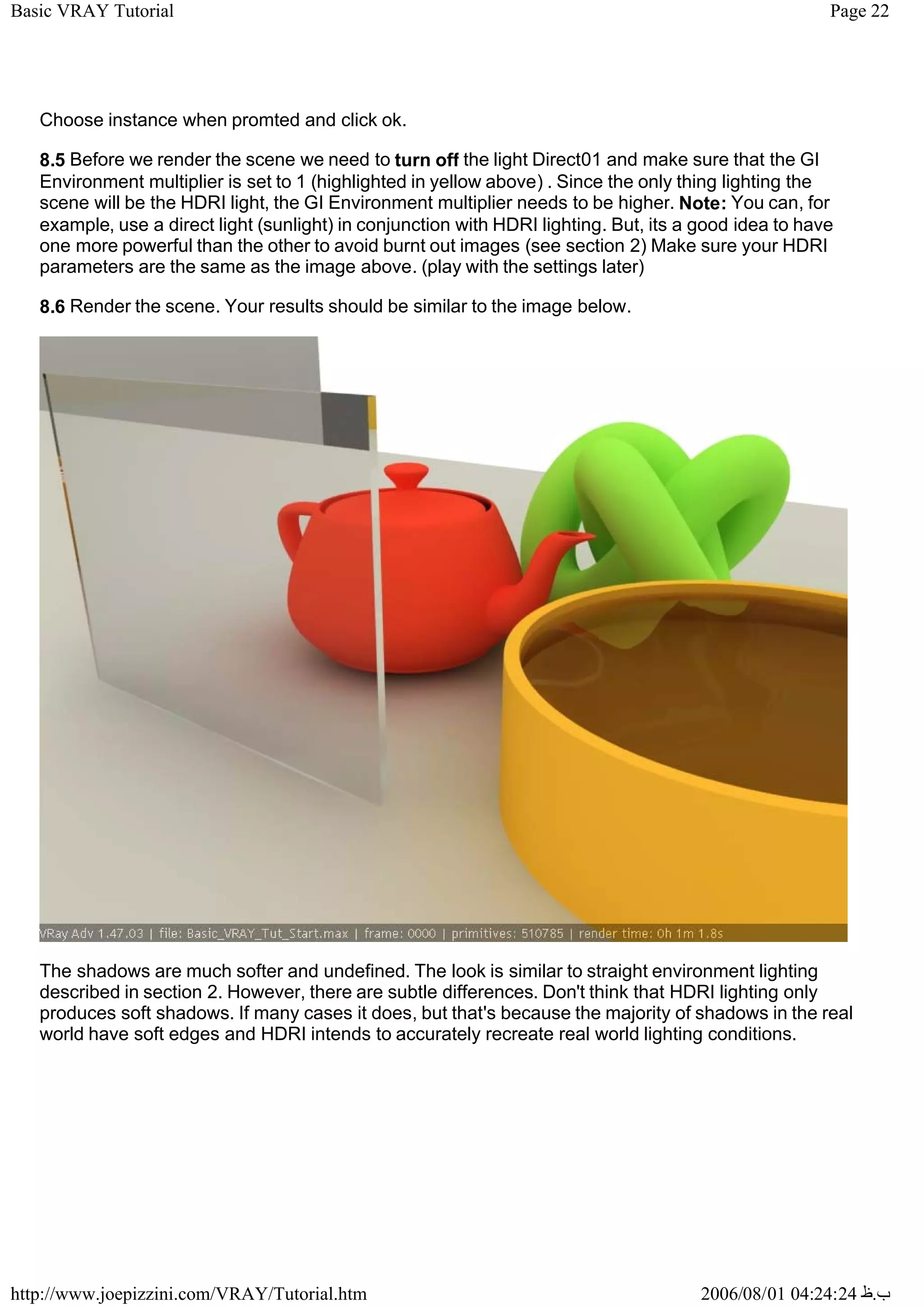 Page 22
Basic VRAY Tutorial
2006/08/01 04:24:24 ‫ب‬
.
‫ظ‬
http://www.joepizzini.com/VRAY/Tutorial.htm
Choose instance when promted and click ok.
8.5 Before we render the scene we need to turn off the light Direct01 and make sure that the GI
Environment multiplier is set to 1 (highlighted in yellow above) . Since the only thing lighting the
scene will be the HDRI light, the GI Environment multiplier needs to be higher. Note: You can, for
example, use a direct light (sunlight) in conjunction with HDRI lighting. But, its a good idea to have
one more powerful than the other to avoid burnt out images (see section 2) Make sure your HDRI
parameters are the same as the image above. (play with the settings later)
8.6 Render the scene. Your results should be similar to the image below.
The shadows are much softer and undefined. The look is similar to straight environment lighting
described in section 2. However, there are subtle differences. Don't think that HDRI lighting only
produces soft shadows. If many cases it does, but that's because the majority of shadows in the real
world have soft edges and HDRI intends to accurately recreate real world lighting conditions.
 