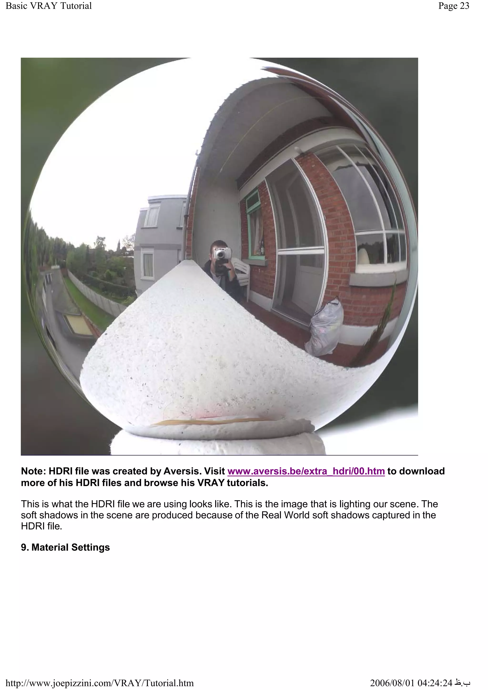 Page 23
Basic VRAY Tutorial
2006/08/01 04:24:24 ‫ب‬
.
‫ظ‬
http://www.joepizzini.com/VRAY/Tutorial.htm
Note: HDRI file was created by Aversis. Visit www.aversis.be/extra_hdri/00.htm to download
more of his HDRI files and browse his VRAY tutorials.
This is what the HDRI file we are using looks like. This is the image that is lighting our scene. The
soft shadows in the scene are produced because of the Real World soft shadows captured in the
HDRI file.
9. Material Settings
 