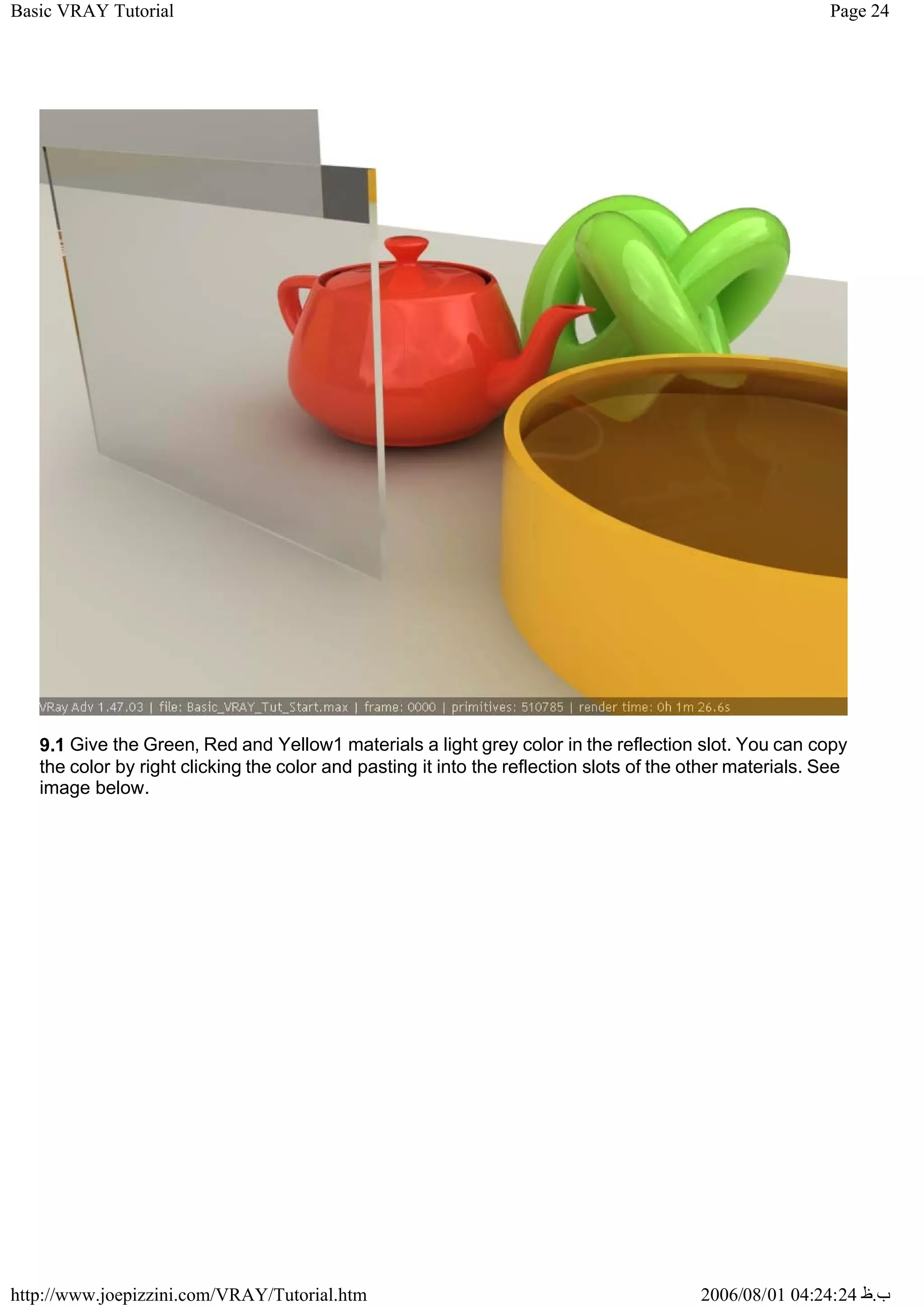Page 24
Basic VRAY Tutorial
2006/08/01 04:24:24 ‫ب‬
.
‫ظ‬
http://www.joepizzini.com/VRAY/Tutorial.htm
9.1 Give the Green, Red and Yellow1 materials a light grey color in the reflection slot. You can copy
the color by right clicking the color and pasting it into the reflection slots of the other materials. See
image below.
 