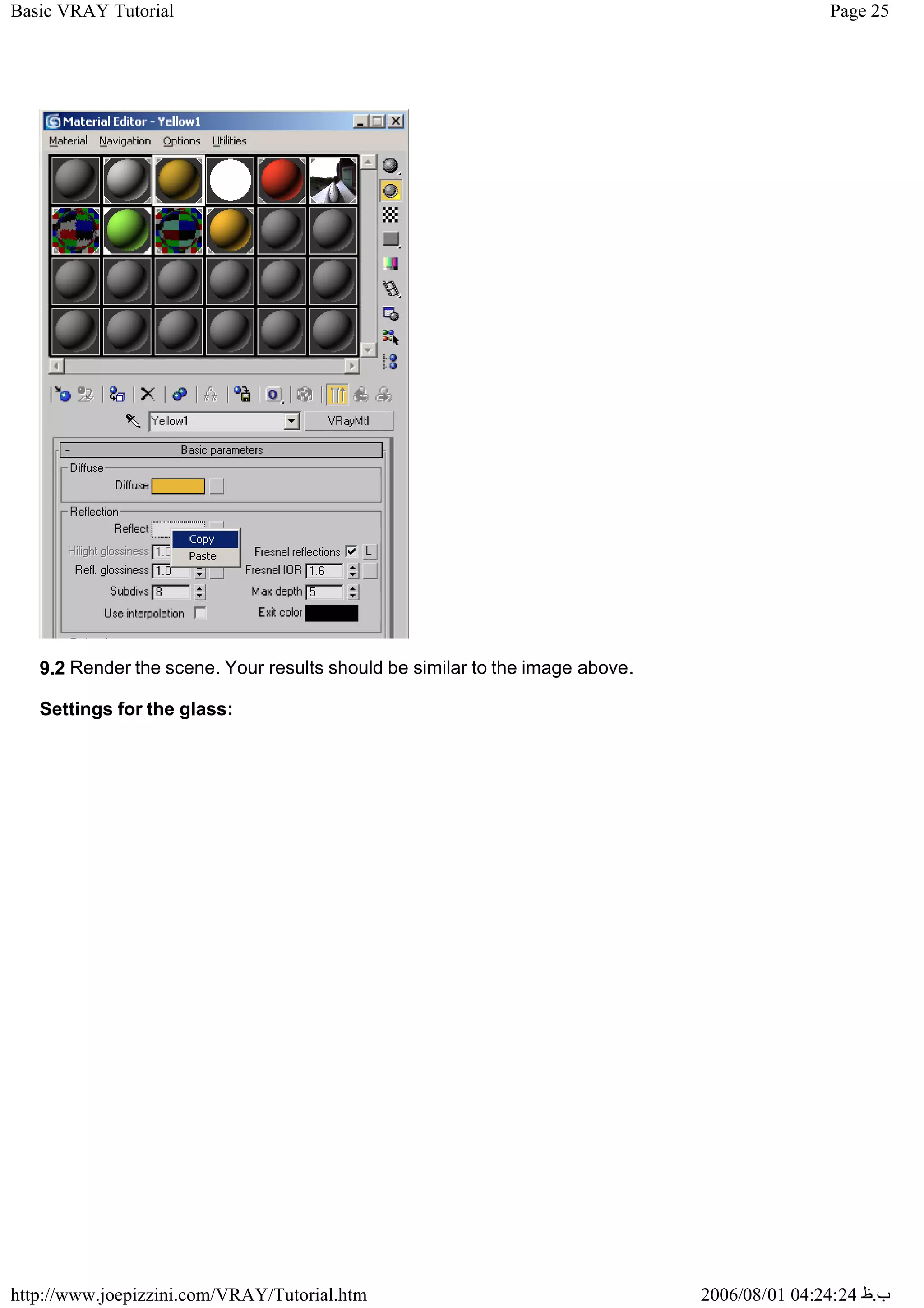 Page 25
Basic VRAY Tutorial
2006/08/01 04:24:24 ‫ب‬
.
‫ظ‬
http://www.joepizzini.com/VRAY/Tutorial.htm
9.2 Render the scene. Your results should be similar to the image above.
Settings for the glass:
 