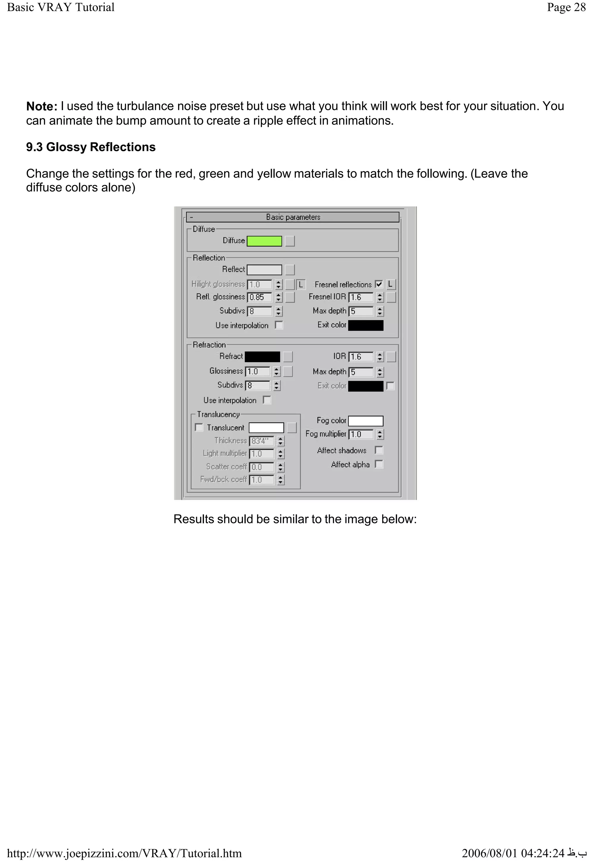 Page 28
Basic VRAY Tutorial
2006/08/01 04:24:24 ‫ب‬
.
‫ظ‬
http://www.joepizzini.com/VRAY/Tutorial.htm
Note: I used the turbulance noise preset but use what you think will work best for your situation. You
can animate the bump amount to create a ripple effect in animations.
9.3 Glossy Reflections
Change the settings for the red, green and yellow materials to match the following. (Leave the
diffuse colors alone)
Results should be similar to the image below:
 