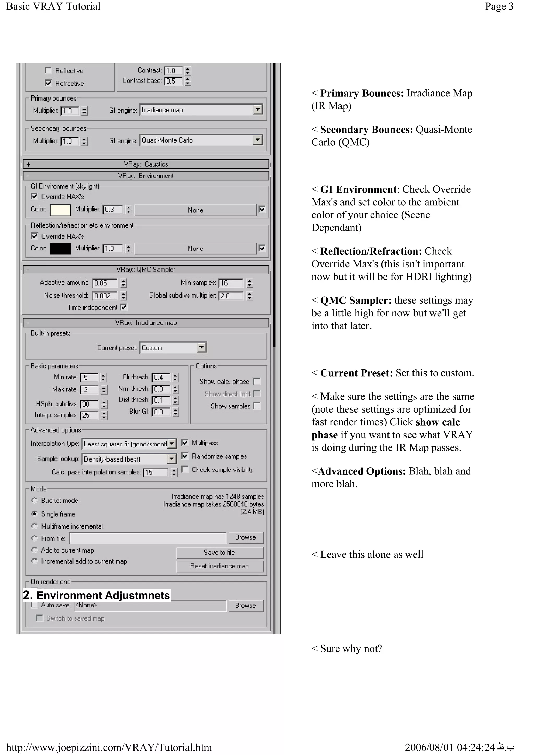 Page 3
Basic VRAY Tutorial
2006/08/01 04:24:24 ‫ب‬
.
‫ظ‬
http://www.joepizzini.com/VRAY/Tutorial.htm
< Primary Bounces: Irradiance Map
(IR Map)
< Secondary Bounces: Quasi-Monte
Carlo (QMC)
< GI Environment: Check Override
Max's and set color to the ambient
color of your choice (Scene
Dependant)
< Reflection/Refraction: Check
Override Max's (this isn't important
now but it will be for HDRI lighting)
< QMC Sampler: these settings may
be a little high for now but we'll get
into that later.
< Current Preset: Set this to custom.
< Make sure the settings are the same
(note these settings are optimized for
fast render times) Click show calc
phase if you want to see what VRAY
is doing during the IR Map passes.
<Advanced Options: Blah, blah and
more blah.
< Leave this alone as well
< Sure why not?
2. Environment Adjustmnets
 