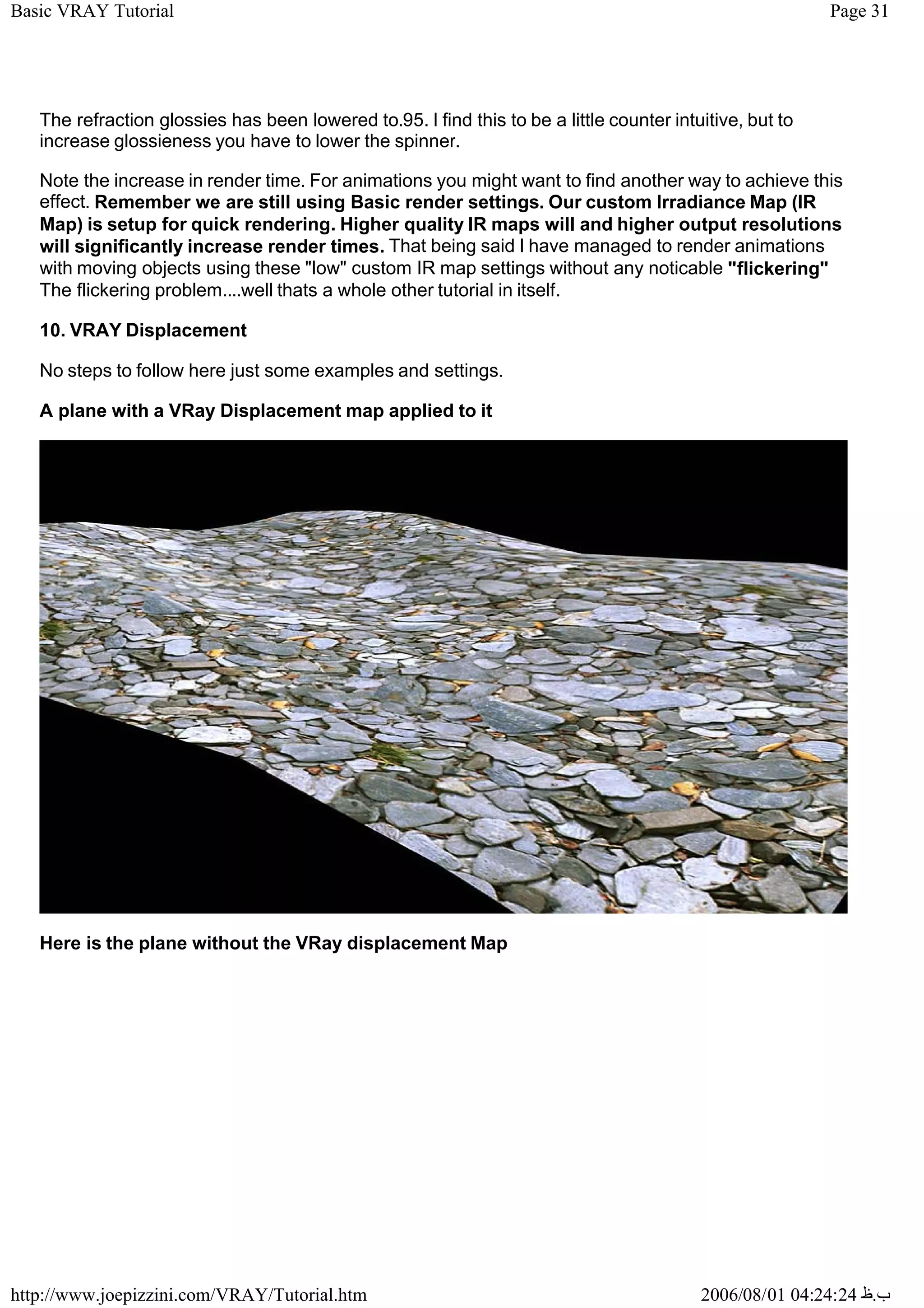 Page 31
Basic VRAY Tutorial
2006/08/01 04:24:24 ‫ب‬
.
‫ظ‬
http://www.joepizzini.com/VRAY/Tutorial.htm
The refraction glossies has been lowered to.95. I find this to be a little counter intuitive, but to
increase glossieness you have to lower the spinner.
Note the increase in render time. For animations you might want to find another way to achieve this
effect. Remember we are still using Basic render settings. Our custom Irradiance Map (IR
Map) is setup for quick rendering. Higher quality IR maps will and higher output resolutions
will significantly increase render times. That being said I have managed to render animations
with moving objects using these "low" custom IR map settings without any noticable "flickering"
The flickering problem....well thats a whole other tutorial in itself.
10. VRAY Displacement
No steps to follow here just some examples and settings.
A plane with a VRay Displacement map applied to it
Here is the plane without the VRay displacement Map
 